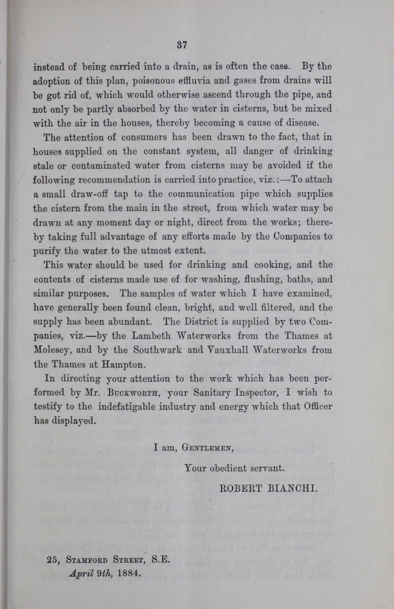 37 instead of being carried into a drain, as is often the case. By the adoption of this plan, poisonous effluvia and gases from drains will be got rid of, which would otherwise ascend through the pipe, and not only be partly absorbed by the water in cisterns, but be mixed with the air in the houses, thereby becoming a cause of disease. The attention of consumers has been drawn to the fact, that in houses supplied on the constant system, all danger of drinking stale or contaminated water from cisterns may be avoided if the following recommendation is carried into practice, viz.:—To attach a small draw-off tap to the communication pipe which supplies the cistern from the main in the street, from which water may be drawn at any moment day or night, direct from the works; there by taking full advantage of any efforts made by the Companies to purify the water to the utmost extent. This water should be used for drinking and cooking, and the contents of cisterns made use of for washing, flushing, baths, and similar purposes. The samples of water which I have examined, have generally been found clean, bright, and well filtered, and the supply has been abundant. The District is supplied by two Com panies, viz.—by the Lambeth Waterworks from the Thames at Molesey, and by the Southwark and Vauxhall Waterworks from the Thames at Hampton. In directing your attention to the work which has been per formed by Mr. Buckworth, your Sanitary Inspector, I wish to testify to the indefatigable industry and energy which that Officer has displayed. I am, Gentlemen, Your obedient servant. ROBERT BIANCHI. 25, Stamford Street, S.E. April 9th, 1884.