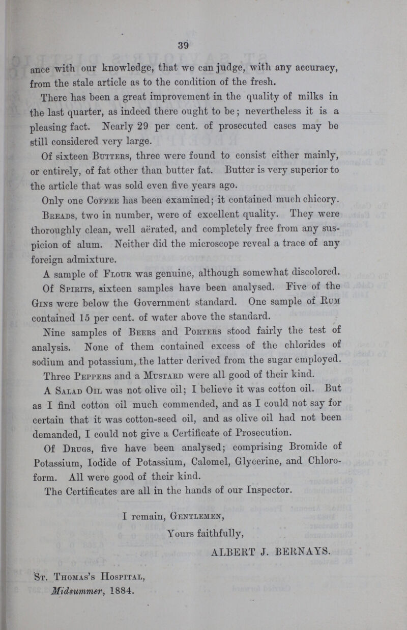 39 ance with our knowledge, that we can judge, with any accuracy, from the stale article as to the condition of the fresh. There has been a great improvement in the quality of milks in the last quarter, as indeed there ought to be; nevertheless it is a pleasing fact. Nearly 29 percent. of prosecuted cases may be still considered very large. Of sixteen Butters, three were found to consist either mainly, or entirely, of fat other than butter fat. Butter is very superior to the article that was sold even five years ago. Only one Coffee has been examined; it contained much chicory. Breads, two in number, were of excellent quality. They were thoroughly clean, well aerated, and completely free from any sus picion of alum. Neither did the microscope reveal a trace of any foreign admixture. A sample of Flour was genuine, although somewhat discolored. Of Spirits, sixteen samples have been analysed. Five of the Gins were below the Government standard. One sample of Rum contained 15 percent. of water above the standard. Nine samples of Beers and Porters stood fairly the test of analysis. None of them contained excess of the chlorides of sodium and potassium, the latter derived from the sugar employed. Three Peppers and a Mustard were all good of their kind. A Salad Oil was not olive oil; I believe it was cotton oil. But as I find cotton oil much commended, and as I could not say for certain that it was cotton-seed oil, and as olive oil had not been demanded, I could not give a Certificate of Prosecution. Of Drugs, five have been analysed; comprising Bromide of Potassium, Iodide of Potassium, Calomel, Glycerine, and Chloro form. All were good of their kind. The Certificates are all in the hands of our Inspector. I remain, Gentlemen, Yours faithfully, ALBERT J. BERNAYS. St. Thomas's Hospital, Midsummer, 1884.
