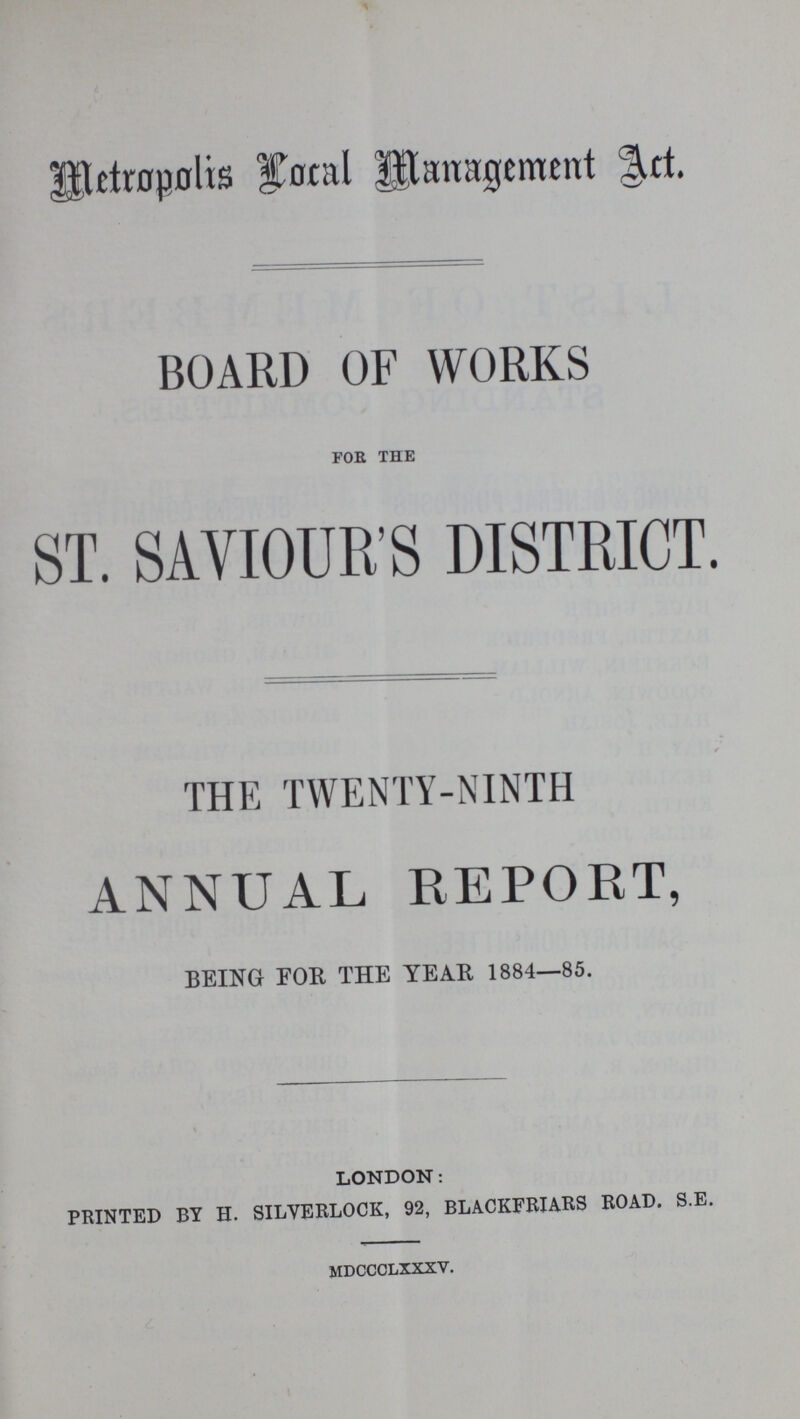 Metropolis Local Management Act. BOARD OF WORKS for the ST. SAVIOUR'S DISTRICT. THE TWENTY-NINTH ANNUAL REPORT, BEING FOR THE YEAR 1884—85. LONDON: PRINTED BY H. SILVERLOCK, 92, BLACKFRIARS ROAD. S.E. mdccclxxxv.