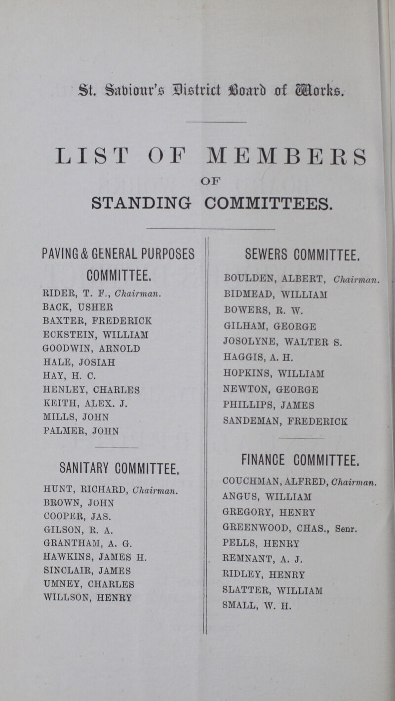 St. Saviour's District Board of Works. LIST OF MEMBERS OF STANDING COMMITTEES. PAVING&GENERAL PURPOSES COMMITTEE. RIDER, T. F., Chairman. BACK, USHER BAXTER, FREDERICK ECKSTEIN, WILLIAM GOODWIN, ARNOLD HALE, JOSIAH HAY, H. C. HENLEY, CHARLES KEITH, ALEX. J. MILLS, JOHN PALMER, JOHN SANITARY COMMITTEE. HUNT, RICHARD, Chairman. BROWN, JOHN COOPER, JAS. GILSON, R. A. GRANTHAM, A. G. HAWKINS, JAMES H. SINCLAIR, JAMES UMNEY, CHARLES WILLSON, HENRY SEWERS COMMITTEE. BOULDEN, ALBERT, Chairman. BIDMEAD, WILLIAM BOWERS, R. W. GILHAM, GEORGE JOSOLYNE, WALTER S. HAGGIS, A. H. HOPKINS, WILLIAM NEWTON, GEORGE PHILLIPS, JAMES SANDEMAN, FREDERICK FINANCE COMMITTEE. COUCHMAN, ALFRED, Chairman. ANGUS, WILLIAM GREGORY, HENRY GREENWOOD, CHAS., Senr. PELLS, HENRY REMNANT, A. J. RIDLEY, HENRY SLATTER, WILLIAM SMALL, W. H.