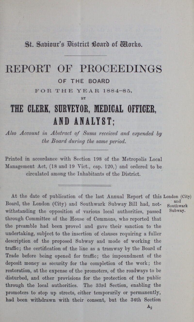 St. Saviour's District Board of Works. REPORT OF PROCEEDINGS OF THE BOARD FOR THE YEAR 1884-85, BY THE CLERK, SURVEYOR, MEDICAL OFFICER, AND ANALYST; Also Account in Abstract of Sums received and expended by the Board during the same period. Printed in accordance with Section 198 of the Metropolis Local Management Act, (18 and 19 Vict., cap. 120,) and ordered to be circulated among the Inhabitants of the District. London (City) and Southwark Subway. At the date of publication of the last Annual Report of this Board, the London (City) and Southwark Subway Bill had, not withstanding the opposition of various local authorities, passed through Committee of the House of Commons, who reported that the preamble had been proved and gave their sanction to the undertaking, subject to the insertion of clauses requiring a fuller description of the proposed Subway and mode of working the traffic; the certification of the line as a tramway by the Board of Trade before being opened for traffic; the impoundment of the deposit money as security for the completion of the work; the restoration, at the expense of the promoters, of the roadways to be disturbed, and other provisions for the protection of the public through the local authorities. The 33rd Section, enabling the promoters to stop up streets, either temporarily or permanently, had been withdrawn with their consent, but the 34th Section A2