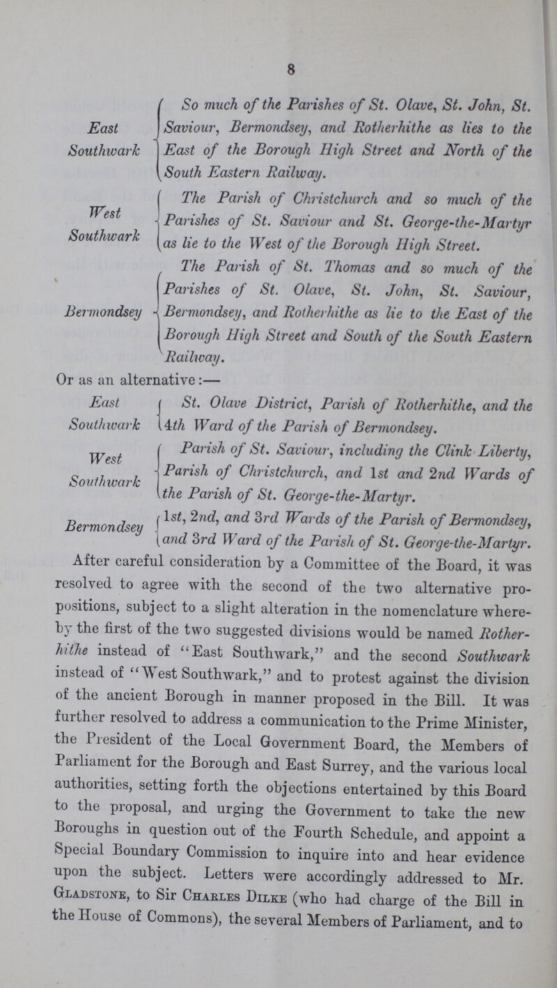 8 East Southwark So much of the Parishes of St. Olave, St. John, St. Saviour, Bermondsey, and Rotherhithe as lies to the East of the Borough High Street and North of the South Eastern Railway. West Southwark The Parish of Christchurch and so much of the Parishes of St. Saviour and St. George-the-Martyr as lie to the West of the Borough High Street. Bermondsey The Parish of St. Thomas and so much of the Parishes of St. Olave, St. John, St. Saviour, Bermondsey, and Rotherhithe as lie to the East of the Borough High Street and South of the South Eastern Railway. Or as an alternative:— East Southivark St. Olave District, Parish of Rotherhithe, and the ith Ward of the Parish of Bermondsey. West Southwark Parish of St. Saviour, including the Clink Liberty, Parish of Christchurch, and 1st and 2nd Wards of the Parish of St. George-the-Martyr. Bermondsey 1st, 2nd, and 3rd Wards of the Parish of Bermondsey, and 3rd Ward of the Parish of St. George-the-Martyr. After careful consideration by a Committee of the Board, it was resolved to agree with the second of the two alternative pro positions, subject to a slight alteration in the nomenclature where by the first of the two suggested divisions would be named Rother hithe instead of East Southwark, and the second Southwark instead of West Southwark, and to protest against the division of the ancient Borough in manner proposed in the Bill. It was further resolved to address a communication to the Prime Minister, the President of the Local Government Board, the Members of Parliament for the Borough and East Surrey, and the various local authorities, setting forth the objections entertained by this Board to the proposal, and urging the Government to take the new Boroughs in question out of the Fourth Schedule, and appoint a Special Boundary Commission to inquire into and hear evidence upon the subject. Letters were accordingly addressed to Mr. Gladstone, to Sir Charles Dilke (who had charge of the Bill in the House of Commons), the several Members of Parliament, and to