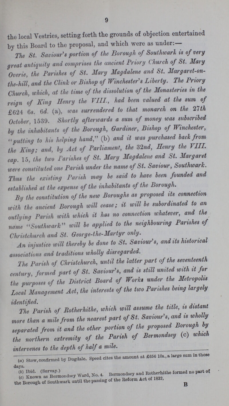 9 the local Vestries, setting forth the grounds of objection entertained by this Board to the proposal, and which were as under:— The St. Saviour's portion of the Borough of Southwark is of very great antiquity and comprises the ancient Priory Church of St. Mary Overie, the Parishes of St. Mary Magdalene and St. Margaret-on the-hill, and the Clink or Bishop of Winchester's Liberty. The Priory Church, which, at the time of the dissolution of the Monasteries in the reign of King Henry the VIII., had been valued at the sum of £624 6s. 6d. (a), was surrendered to that monarch on the 21th October, 1539. Shortly afterwards a sum of money was subscribed by the inhabitants of the Borough, Gardiner, Bishop of Winchester, putting to his helping hand, (b) and it was purchased back from the King; and, by Act of Parliament, the 32nd, Ilenry the VIII. cap. 15, the two Parishes of St. Mary Magdalene and St. Margaret were constituted one Parish under the name of St. Saviour, Southwark. Thus the existing Parish may be said to have been founded and established at the expense of the inhabitants of the Borough. By the constitution of the new Boroughs as proposed its connection with the ancient Borough will cease; it will be subordinated to an outlying Parish with which it has no connection whatever, and the name Southwark will be applied to the neighbouring Parishes of Christchurch and St. George-the-Martyr only. An injustice will thereby be done to St. Saviour's, and its historical associations and traditions wholly disregarded. The Parish of Christchurch, until the latter part of the seventeenth century, formed part of St. Saviour's, and is still united with it for the purposes of the District Board of Works under the Metropolis Local Management Act, the interests of the two Parishes being largely identified. The Parish of Rotherhithe, which will assume the title, is distant more than a mile from the nearest part of St. Saviour's, and is wholly separated from it and the other portion of the proposed Borough by the northern extremity of the Parish of Bermondsey (c) which intervenes to the depth of half a mile. (а) Stow, confirmed by Dugdale. Speed cites the amount at £656 10s., a large sum in those days. (b) Ibid. (Survay.) (c) Known as Bermondsey Ward, No. 4. Bermondsey and Rotherhithe formed no part of the Borough of Southwark until the passing of the Reform Act of 1832, B