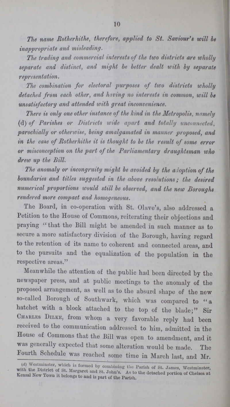 10 The name Rotherhithe, therefore, applied to St. Saviour's will be inappropriate and misleading. The trading and commercial interests of the two districts are wholly separate and distinct, and might be better dealt with by separate representation. The combination for electoral purposes of two districts wholly detached from each other, and having no interests in common, will be unsatisfactory and attended with great inconvenience. There is only one other instance of the kind in the Metropolis, namely (d) of Parishes or Districts wide apart and totally unconnected, parochially or otherwise, being amalgamated in manner proposed, and in the case of Rotherhithe it is thought to be the result of some error or misconception on the part of the Parliamentary draughtsman who drew up the Bill. The anomaly or incongruity might be avoided by the a loption of the boundaries and titles suggested in the above resolutions; the desired numerical proportions would still be observed, and the new Boroughs rendered more compact and homogeneous. The Board, in co-operation with St. Olave's, also addressed a Petition to the House of Commons, reiterating their objections and praying that the Bill might be amended in such manner as to secure a more satisfactory division of the Borough, having regard to the retention of its name to coherent and connected areas, and to the pursuits and the equalization of the population in the respective areas. Meanwhile the attention of the public had been directed by the newspaper press, and at public meetings to the anomaly of the proposed arrangement, as well as to the absurd shape of the new so-called Borough of Southwark, which was compared to a hatchet with a block attached to the top of the blade; Sir Charles Dilke, from whom a very favorable reply had been received to the communication addressed to him, admitted in the House of Commons that the Bill was open to amendment, and it was generally expected that some alteration would be made. The lourth Schedule was reached some time in March last, and Mr. (d) Westminster, which is formed by combining the Parish of St. James, Westminster, with the District of St. Margaret and St. John's. As to the detached portion of Chelsea at Kensal New Town it belongs to and is part of the Parish.