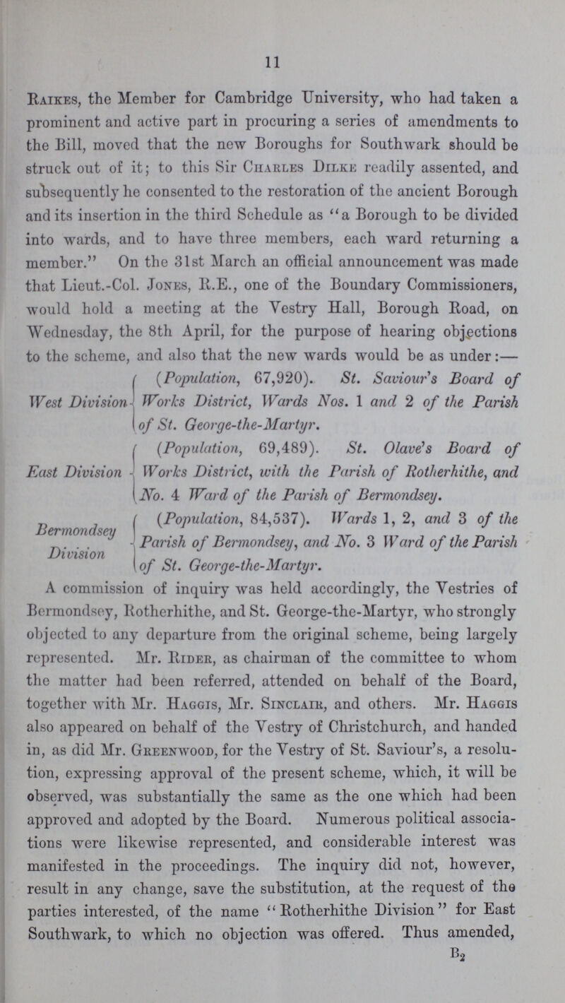 11 Raises, the Member for Cambridge University, who had taken a prominent and active part in procuring a series of amendments to the Bill, moved that the new Boroughs for Southwark should be struck out of it; to this Sir Ciiarles Dilke readily assented, and subsequently he consented to the restoration of the ancient Borough and its insertion in the third Schedule as a Borough to be divided into wards, and to have three members, each ward returning a member. On the 31st March an official announcement was made that Lieut.-Col. Jones, R.E., one of the Boundary Commissioners, would hold a meeting at the Vestry Hall, Borough Road, on Wednesday, the 8th April, for the purpose of hearing objections to the scheme, and also that the new wards would be as under:— West Division (Population, 67,920). St. Saviours Board of Works District, Wards Nos. 1 and 2 of the Parish of St. George-the-Martyr. East Division (Population, 69,489). St. Olave's Board of Works District, with the Parish of Rotherhithe, and No. 4 Ward of the Parish of Bermondsey. Bermondsey Division (Population, 84,537). Wards 1, 2, and 3 of the Parish of Bennondsey, and No. 3 Ward of the Parish of St. George-the-Martyr. A commission of inquiry was held accordingly, the Vestries of Bermondsey, Rotherhithe, and St. George-the-Martyr, who strongly objected to any departure from the original scheme, being largely represented. Mr. Rider, as chairman of the committee to whom the matter had been referred, attended on behalf of the Board, together with Mr. Haggis, Mr. Sinclair, and others. Mr. Haggis also appeared on behalf of the Yestry of Christchurch, and handed in, as did Mr. Greenwood, for the Vestry of St. Saviour's, a resolu tion, expressing approval of the present scheme, which, it will be observed, was substantially the same as the one which had been approved and adopted by the Board. Numerous political associa tions were likewise represented, and considerable interest was manifested in the proceedings. The inquiry did not, however, result in any change, save the substitution, at the request of the parties interested, of the name Rotherhithe Division for East Southwark, to which no objection was offered. Thus amended, B2