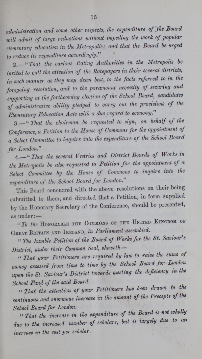 13 administration and some other respects, the expenditure of the Board will admit of large reductions without impeding the work of popular elementary education in the Metropolis; and that the Board be urged to reduce its expenditure accordingly. 2.—That the various Rating Authorities in the Metropolis be invited to call the attention of the Ratepayers in their several districts, in such manner as they may deem best, to the facts referred to in the foregoing resolution, and to the paramount necessity of securing and supporting at the forthcoming election of the School Board, candidates of administrative ability pledged to carry out the provisions of the Elementary Education Acts with a due regard to economy. 3.—That the chairman be requested to sign, on behalf of the Conference, a Petition to the House of Commons for the appointment of a Select Committee to inquire into the expenditure of the School Board for London. 4.—That the several Vestries and District Boards of Works in the Metropolis be also requested to Petition for the appointment of a Select Committee by the House of Commons to inquire into the expenditure of the School Board for London. This Board concurred with the above resolutions on their being submitted to them, and directed that a Petition, in form supplied by the Honorary Secretary of the Conference, should be presented, as under: — To the Honorable the Commons of the United Kingdom of Great Britain and Ireland, in Parliament assembled. The humble Petition of the Board of Works for the St. Saviour's District, under their Common Seal, sheweth— That your Petitioners are required by law to raise the sums of money assessed from time to time by the School Board for London upon the St. Saviour's District towards meeting the deficiency in the School Fund of the said Board. That the attention of your Petitioners has been drawn to the continuous and enormous increase in the amount of the Precepts of the School Board for London. That the increase in the expenditure of the Board is not wholly due to the increased number of scholars, but is largely due to an increase in the cost per scholar.