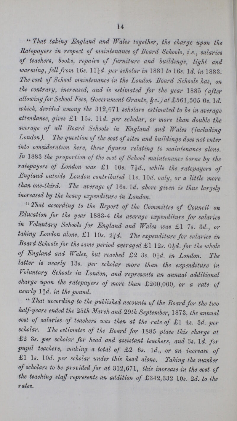 14 That taking England and Wales together, the charge upon the Ratepayers in respect of maintenance of Board Schools, i.e., salaries of teachers, books, repairs of furniture and buildings, light and warming, fell from 16s. 11¼d. per scholar in 1881 to 16s. 1d. in 1883. The cost of School maintenance in the London Board Schools has, on the contrary, increased, and is estimated for the year 1885 (after allowing for School Fees, Government Grants, &c.) at £561,505 0s. 1d. which, divided among the 312,671 scholars estimated to be in average attendance, gives £1 15s. 11d. per scholar, or more than double the average of all Board Schools in England and Wales (including London). The question of the cost of sites and buildings does not enter into consideration here, these figures relating to maintenance alone. Ln 1883 the proportion of the cost of School maintenance borne by the ratepayers of London was £1 10s. 7½d., while the ratepayers of England outside London contributed 11s. 10d. only, or a little more than one-third. The average of 16s. 1d. above given is thus largely increased by the heavy expenditure in London. That according to the Report of the Committee of Council on Education for the year 1883-4 the average expenditure for salaries in Voluntary Schools for England and Wales was £1 7s. 3d., or taking London alone, £1 10s. 2¾d. The expenditure for salaries in Board Schools for the same period averaged £1 12s. 0½d. for the whole of England and Wales, but reached £2 3s. 0¼d. in London. The latter is nearly 13s. per scholar more than the expenditure in Voluntary Schools in London, and represents an annual additional charge upon the ratepayers of more than £200,000, or a rate of nearly 1¾d. in the pound.  That according to the published accounts of the Board for the two half-years ended the 25th March and 29th September, 1873, the annual cost of salaries of teachers was then at the rate of £1 4s. 3d. per scholar. The estimates of the Board for 1885 place this charge at £2 3s. per scholar for head and assistant teachers, and 3s. 1d. for pupil teachers, making a total of £2 6s. 1d., or an increase of £1 1s. 10d. per scholar under this head alone. Taking the number of scholars to be provided for at 312,671, this increase in the cost of the teaching staff represents an addition of £342,332 10s. 2d. to the rates.