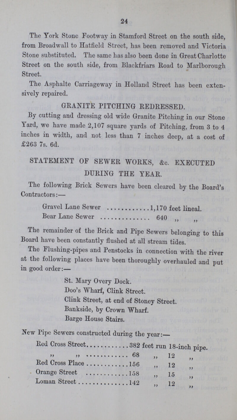 24 The York Stone Footway in Stamford Street on the south side, from Broadwall to Hatfield Street, has been removed and Victoria Stone substituted. The same has also been done in Great Charlotte Street on the south side, from Blackfriars Road to Marlborough Street. The Asphalte Carriageway in Holland Street has been exten sively repaired. GRANITE PITCHING REDRESSED. By cutting and dressing old wide Granite Pitching in our Stone Yard, we have made 2,107 square yards of Pitching, from 3 to 4 inches in width, and not less than 7 inches deep, at a cost of £263 7s. 6d. STATEMENT OF SEWER WORKS, &c. EXECUTED DURING THE YEAR. The following Brick Sewers have been cleared by the Board's Contractors:— Gravel Lane Sewer 1,170 feet lineal. Bear Lane Sewer 640 ,, „ The remainder of the Brick and Pipe Sewers belonging to this Board have been constantly flushed at all stream tides. The Flushing-pipes and Penstocks in connection with the river at the following places have been thoroughly overhauled and put in good order:— St. Mary Overy Dock. Doo's Wharf, Clink Street. Clink Street, at end of Stoney Street. Bankside, by Crown Wharf. Barge House Stairs. New Pipe Sewers constructed during the year:— Red Cross Street382 feet run 18-inch pipe. „ „ 68 ,, 12„ Red Cross Place 156 ,, 12„ Orange Street 158 ,, 15 „ Loman Street 142 ,, 12 „