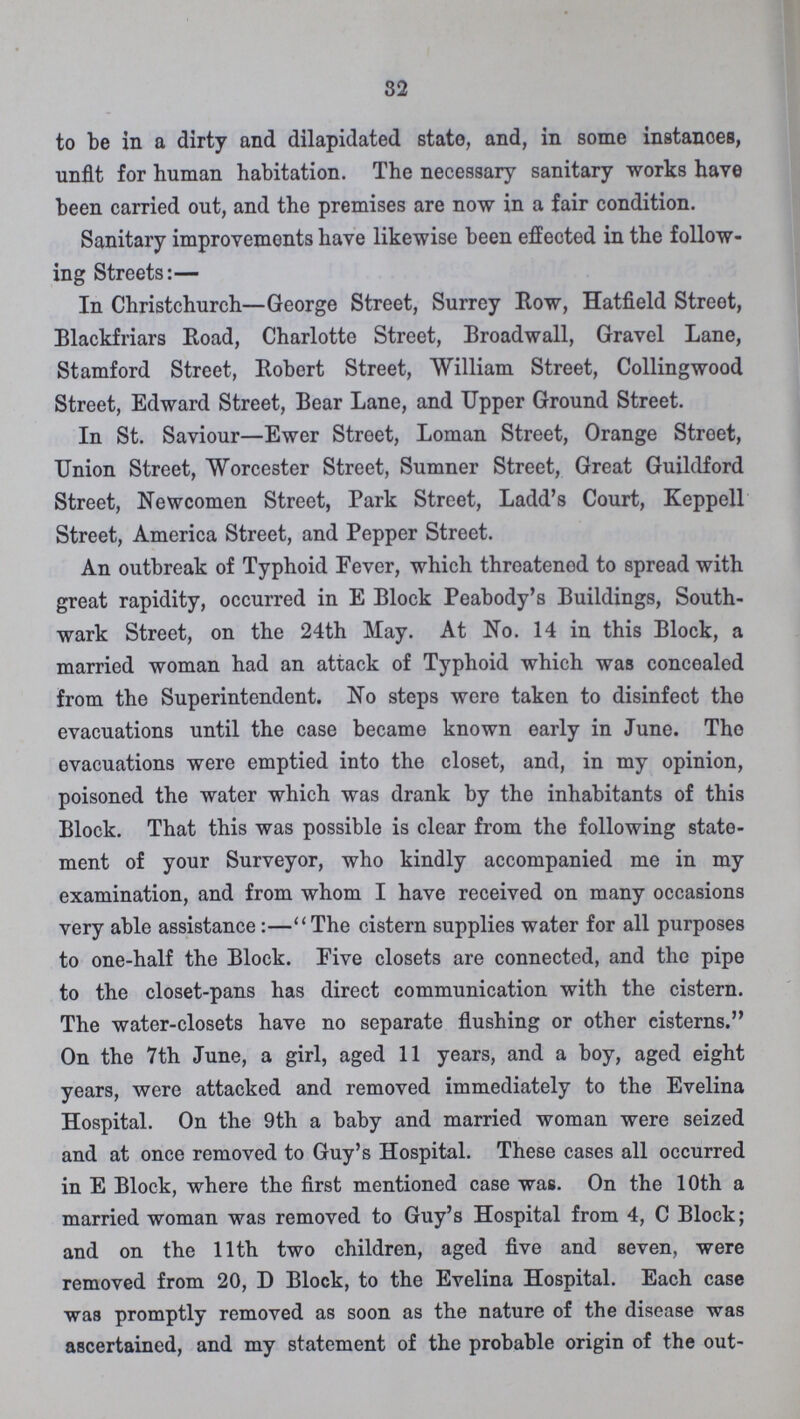 32 to be in a dirty and dilapidated state, and, in some instanoes, unfit for human habitation. The necessary sanitary works have been carried out, and the premises are now in a fair condition. Sanitary improvements have likewise been effected in the follow ing Streets:— In Christchurch—George Street, Surrey Row, Hatfield Street, Blackfriars Road, Charlotte Street, Broadwall, Gravel Lane, Stamford Street, Robert Street, William Street, Collingwood Street, Edward Street, Bear Lane, and Upper Ground Street. In St. Saviour—Ewer Street, Loman Street, Orange Stroet, Union Street, Worcester Street, Sumner Street, Great Guildford Street, Newcomen Street, Park Street, Ladd's Court, Keppell Street, America Street, and Pepper Street. An outbreak of Typhoid Fever, which threatened to spread with great rapidity, occurred in E Block Peabody's Buildings, South wark Street, on the 24th May. At No. 14 in this Block, a married woman had an attack of Typhoid which was concealed from the Superintendent. No steps were taken to disinfect the evacuations until the case became known early in June. The evacuations were emptied into the closet, and, in my opinion, poisoned the water which was drank by the inhabitants of this Block. That this was possible is clear from the following state ment of your Surveyor, who kindly accompanied me in my examination, and from whom I have received on many occasions very able assistance:—The cistern supplies water for all purposes to one-half the Block. Pive closets are connected, and the pipe to the closet-pans has direct communication with the cistern. The water-closets have no separate flushing or other cisterns. On the 7th June, a girl, aged 11 years, and a boy, aged eight years, were attacked and removed immediately to the Evelina Hospital. On the 9th a baby and married woman were seized and at once removed to Guy's Hospital. These cases all occurred in E Block, where the first mentioned case was. On the 10th a married woman was removed to Guy's Hospital from 4, C Block; and on the 11th two children, aged five and seven, were removed from 20, D Block, to the Evelina Hospital. Each case was promptly removed as soon as the nature of the disease was ascertained, and my statement of the probable origin of the out¬