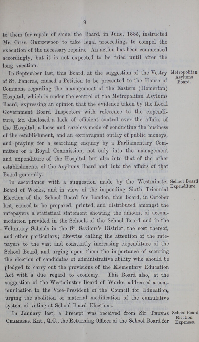 9 to them for repair of same, the Board, in June, 1885, instructed Mr. Chas. Greenwood to take legal proceedings to compel the execution of the necessary repairs. An action has been commenced accordingly, but it is not expected to be tried until after the long vacation. In September last, this Board, at the suggestion of the Yestry of St. Pancras, caused a Petition to be presented to the House of Commons regarding the management of the Eastern (Homerton) Hospital, which is under the control of the Metropolitan Asylums Board, expressing an opinion that the evidence taken by the Local Government Board Inspectors with reference to the expendi ture, &c. disclosed a lack of efficient control over the affairs of the Hospital, a loose and careless mode of conducting the business of the establishment, and an extravagant outlay of public moneys, and praying for a searching enquiry by a Parliamentary Com mittee or a lloyal Commission, not only into the management and expenditure of the Hospital, but also into that of the other establishments of the Asylums Board and into the affairs of that Board generally. Metropolitan Asylums Board. In accordance with a suggestion made by the Westminster Board of Works, and in view of the impending Sixth Triennial Election of the School Board for London, this Board, in October last, caused to be prepared, printed, and distributed amongst the ratepayers a statistical statement showing the amount of accom modation provided in the Schools of the School Board and in the Yoluntary Schools in the St. Saviour's District, the cost thereof, and other particulars; likewise calling the attention of the rate payers to the vast and constantly increasing expenditure of the School Board, and urging upon them the importance of securing the election of candidates of administrative ability who should be pledged to carry out the provisions of the Elementary Education Act with a due regard to economy. This Board also, at the suggestion of the Westminster Board of Works, addressed a com munication to the Yice-President of the Council for Education, urging the abolition or material modification of the cumulative system of voting at School Board Elections. School Board Expenditure. In January last, a Precept was received from Sir Thomas Chambers, Knt., Q.C., the Returning Officer of the School Board for School Board Election Expenses.