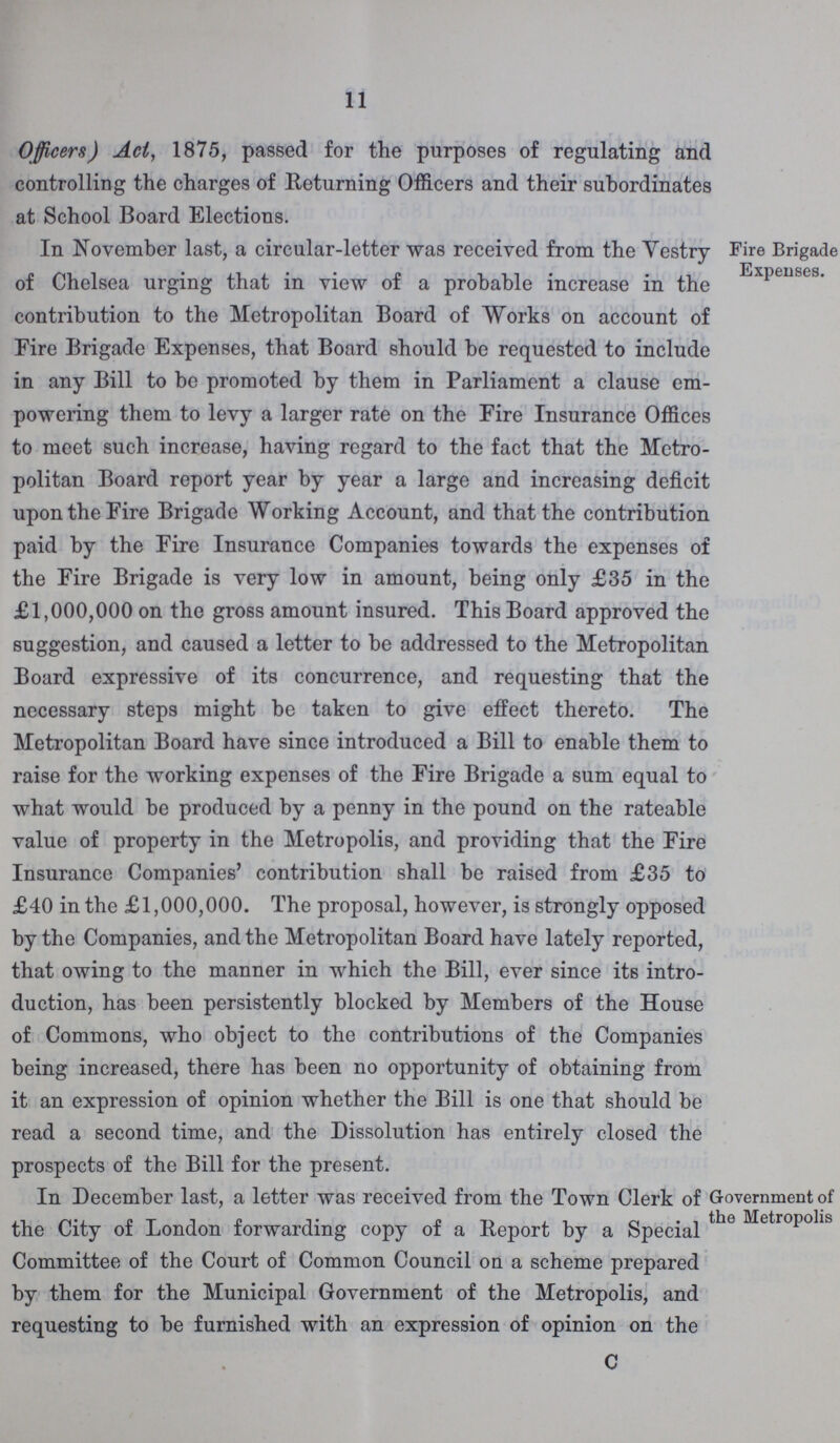 11 Officers) Act, 1875, passed for the purposes of regulating and controlling the charges of Returning Officers and their subordinates at School Board Elections. In November last, a circular-letter was received from the Vestry of Chelsea urging that in view of a probable increase in the contribution to the Metropolitan Board of Works on account of Fire Brigade Expenses, that Board should be requested to include in any Bill to be promoted by them in Parliament a clause em powering them to levy a larger rate on the Eire Insurance Offices to meet such increase, having regard to the fact that the Metro politan Board report year by year a large and increasing deficit upon the Fire Brigade Working Account, and that the contribution paid by the Fire Insurance Companies towards the expenses of the Fire Brigade is very low in amount, being only £35 in the £1,000,000 on the gross amount insured. This Board approved the suggestion, and caused a letter to be addressed to the Metropolitan Board expressive of its concurrence, and requesting that the necessary steps might be taken to give effect thereto. The Metropolitan Board have since introduced a Bill to enable them to raise for the working expenses of the Fire Brigade a sum equal to what would be produced by a penny in the pound on the rateable value of property in the Metropolis, and providing that the Fire Insurance Companies' contribution shall be raised from £35 to £40 in the £1,000,000. The proposal, however, is strongly opposed by the Companies, and the Metropolitan Board have lately reported, that owing to the manner in which the Bill, ever since its intro duction, has been persistently blocked by Members of the House of Commons, who object to the contributions of the Companies being increased, there has been no opportunity of obtaining from it an expression of opinion whether the Bill is one that should be read a second time, and the Dissolution has entirely closed the prospects of the Bill for the present. Fire Brigade Expenses. In December last, a letter was received from the Town Clerk of the City of London forwarding copy of a Report by a Special Committee of the Court of Common Council on a scheme prepared by them for the Municipal Government of the Metropolis, and requesting to be furnished with an expression of opinion on the C Government of the Metropolis