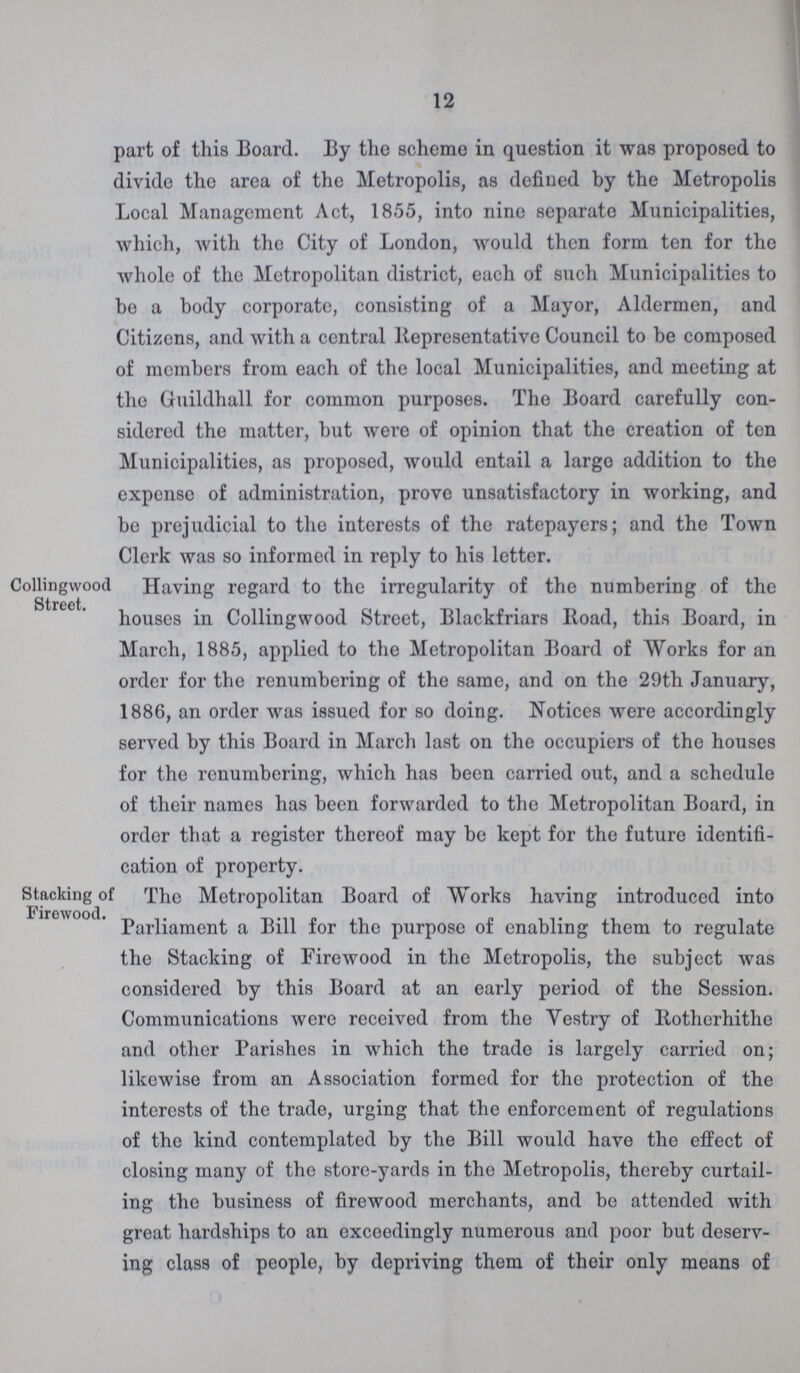 12 part of this Board. By the scheme in question it was proposed to divide the area of the Metropolis, as defined by the Metropolis Local Management Act, 1855, into nine separate Municipalities, which, with the City of London, would then form ten for the whole of the Metropolitan district, each of such Municipalities to be a body corporate, consisting of a Mayor, Aldermen, and Citizens, and with a central Representative Council to be composed of members from each of the local Municipalities, and meeting at the Guildhall for common purposes. The Board carefully con sidered the matter, but were of opinion that the creation of ton Municipalities, as proposed, would entail a largo addition to the expense of administration, prove unsatisfactory in working, and be prejudicial to the interests of the ratepayers; and the Town Clerk was so informed in reply to his letter. Collingwood Street. 1 Having regard to the irregularity of the numbering of the houses in Collingwood Street, Blackfriars Road, this Board, in March, 1885, applied to the Metropolitan Board of Works for an order for the renumbering of the same, and on the 29th January, 1886, an order was issued for so doing. Notices were accordingly served by this Board in March last on the occupiers of the houses for the renumbering, which has been carried out, and a schedule of their names has been forwarded to the Metropolitan Board, in order that a register thereof may be kept for the future identifi cation of property. Stacking of Firewood. The Metropolitan Board of Works having introduced into Parliament a Bill for the purpose of enabling them to regulate the Stacking of Firewood in the Metropolis, the subject was considered by this Board at an early period of the Session. Communications were received from the Vestry of Rotherhithe and other Parishes in which the trade is largely carried on; likewise from an Association formed for the protection of the interests of the trade, urging that the enforcement of regulations of the kind contemplated by the Bill would have the effect of closing many of the store-yards in the Metropolis, thereby curtail ing the business of firewood merchants, and be attended with great hardships to an exceedingly numerous and poor but deserv ing class of people, by depriving them of their only means of