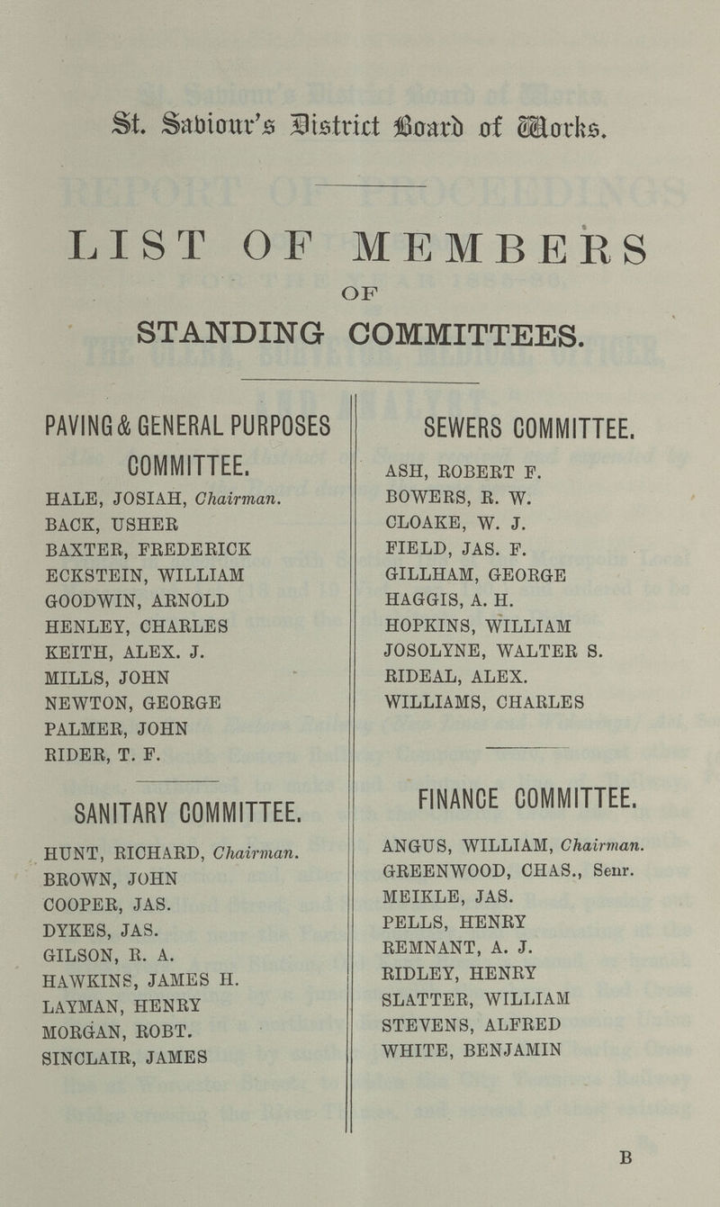 St. Sabiour's District Board of Works. LIST OF MEMBERS OF STANDING COMMITTEES. PAVING & GENERAL PURPOSES COMMITTEE. HALE, JOSIAH, Chairman. BACK, USHER BAXTER, FREDERICK ECKSTEIN, WILLIAM GOODWIN, ARNOLD HENLEY, CHARLES KEITH, ALEX. J. MILLS, JOHN NEWTON, GEORGE PALMER, JOHN RIDER, T. F. SANITARY COMMITTEE. HUNT, RICHARD, Chairman. BROWN, JOHN COOPER, JAS. DYKES, JAS. GILSON, R. A. HAWKINS, JAMES H. LAYMAN, HENRY MORGAN, ROBT. SINCLAIR, JAMES SEWERS COMMITTEE. ASH, ROBERT F. BOWERS, R. W. CLOAKE, W. J. FIELD, JAS. F. GILLHAM, GEORGE HAGGIS, A. H. HOPKINS, WILLIAM JOSOLYNE, WALTER S. RIDEAL, ALEX. WILLIAMS, CHARLES FINANCE COMMITTEE. ANGUS, WILLIAM, Chairman. GREENWOOD, CHAS., Senr. MEIKLE, JAS. PELLS, HENRY REMNANT, A. J. RIDLEY, HENRY SLATTER, WILLIAM STEVENS, ALFRED WHITE, BENJAMIN B