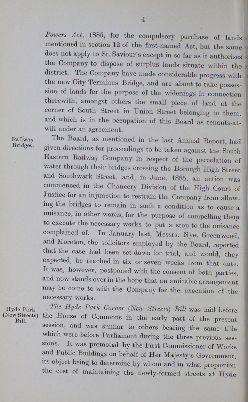4 Powers Act, 1885, for the compulsory purchase of lands mentioned in section 12 of the first-named Act, but the same does not apply to St. Saviour's except in so far as it authorises the Company to dispose of surplus lands situate within the district. The Company have made considerable progress with the new City Terminus Bridge, and are about to take posses sion of lands for the purpose of the widenings in connection therewith, amongst others the small piece of land at the corner of South Street in Union Street belonging to them, and which is in the occupation of this Board as tenants-at will under an agreement. Railway Bridges. The Board, as mentioned in the last Annual Report, had given directions for proceedings to be taken against the South Eastern Railway Company in respect of the percolation of water through their bridges crossing the Borough High Street and Southwark Street, and, in June, 1885, an action was commenced in the Chancery Division of the High Court of Justice for an injunction to restrain the Company from allow ing the bridges to remain in such a condition as to cause a nuisance, in other words, for the purpose of compelling them to execute the necessary works to put a stop to the nuisance complained of. In January last, Messrs. Nye, Greenwood, and Moreton, the solicitors employed by the Board, reported that the case had been set down for trial, and would, they expected, be reached in six or seven weeks from that date. It was, however, postponed with the consent of both parties, and now stands over in the hope that an amicable arrangement may be come to with the Company for the execution of the necessary works. Hyde Park (New Streets) Bill. The Hyde Park Corner (New Streets) Bill was laid before the House of Commons in the early part of the present session, and was similar to others bearing the same title which were before Parliament during the three previous ses sions. It was promoted by the First Commissioner of Works and Public Buildings on behalf of Her Majesty's Government, its object being to determine by whom and in what proportion the cost of maintaining the newly-formed streets at Hyde