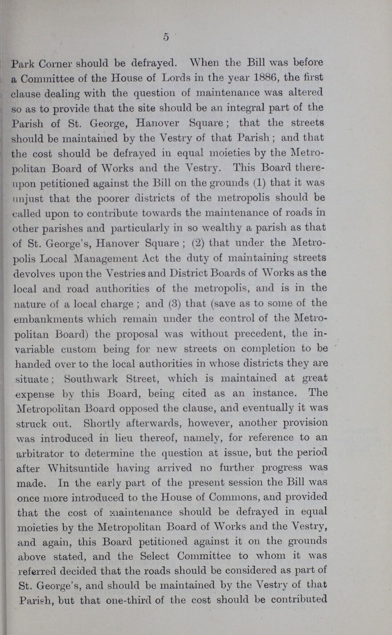 5 Park Corner should be defrayed. When the Bill was before a Committee of the House of Lords in the year 1886, the first clause dealing with the question of maintenance was altered so as to provide that the site should be an integral part of the Parish of St. George, Hanover Square; that the streets should be maintained by the Vestry of that Parish ; and that the cost should be defrayed in equal moieties by the Metro politan Board of Works and the Vestry. This Board there upon petitioned against the Bill on the grounds (1) that it was unjust that the poorer districts of the metropolis should be called upon to contribute towards the maintenance of roads in other parishes and particularly in so wealthy a parish as that of St. George's, Hanover Square ; (2) that under the Metro polis Local Management Act the duty of maintaining streets devolves upon the Vestries and District Boards of Works as the local and road authorities of the metropolis, and is in the nature of a local charge ; and (3) that (save as to some of the embankments which remain under the control of the Metro politan Board) the proposal was without precedent, the in variable custom being for new streets on completion to be handed over to the local authorities in whose districts they are situate; Southwark Street, which is maintained at great expense by this Board, being cited as an instance. The Metropolitan Board opposed the clause, and eventually it was struck out. Shortly afterwards, however, another provision was introduced in lieu thereof, namely, for reference to an arbitrator to determine the question at issue, but the period after Whitsuntide having arrived no further progress was made. In the early part of the present session the Bill was once more introduced to the House of Commons, and provided that the cost of maintenance should be defrayed in equal moieties by the Metropolitan Board of Works and the Vestry, and again, this Board petitioned against it on the grounds above stated, and the Select Committee to whom it was referred decided that the roads should be considered as part of St. George's, and should be maintained by the Vestry of that Parish, but that one-third of the cost should be contributed
