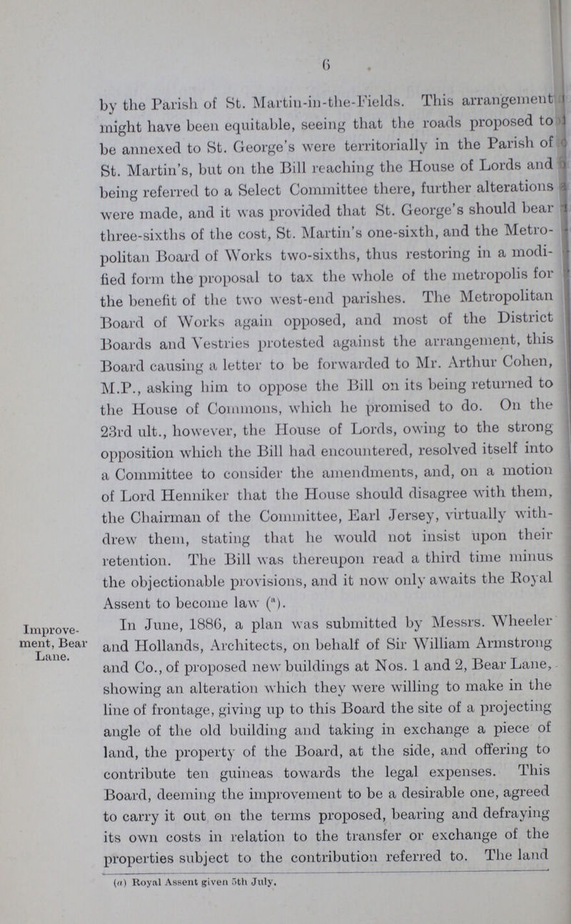6 by the Parish of St. Martin-in-the-Fields. This arrangement might have been equitable, seeing that the roads proposed to be annexed to St. George's were territorially in the Parish of St. Martin's, but on the Bill reaching the House of Lords and being referred to a Select Committee there, further alterations were made, and it was provided that St. George's should bear three-sixths of the cost, St. Martin's one-sixth, and the Metro politan Board of Works two-sixths, thus restoring in a modi fied form the proposal to tax the whole of the metropolis for the benefit of the two west-end parishes. The Metropolitan Board of Works again opposed, and most of the District Boards and Vestries protested against the arrangement, this Board causing a letter to be forwarded to Mr. Arthur Cohen, M.P., asking him to oppose the Bill on its being returned to the House of Commons, which he promised to do. On the 23rd ult., however, the House of Lords, owing to the strong opposition which the Bill had encountered, resolved itself into a Committee to consider the amendments, and, on a motion of Lord Henniker that the House should disagree with them, the Chairman of the Committee, Earl Jersey, virtually with drew them, stating that he would not insist upon their retention. The Bill was thereupon read a third time minus the objectionable provisions, and it now only awaits the Royal Assent to become law (a). Improve ment, Bear Lane. In June, 1886, a plan was submitted by Messrs. Wheeler and Hollands, Architects, on behalf of Sir William Armstrong and Co., of proposed new buildings at Nos. 1 and 2, Bear Lane, showing an alteration which they were willing to make in the line of frontage, giving up to this Board the site of a projecting angle of the old building and taking in exchange a piece of land, the property of the Board, at the side, and offering to contribute ten guineas towards the legal expenses. This Board, deeming the improvement to be a desirable one, agreed to carry it out on the terms proposed, bearing and defraying its own costs in relation to the transfer or exchange of the properties subject to the contribution referred to. The land (a) Royal Assent given 5th July.