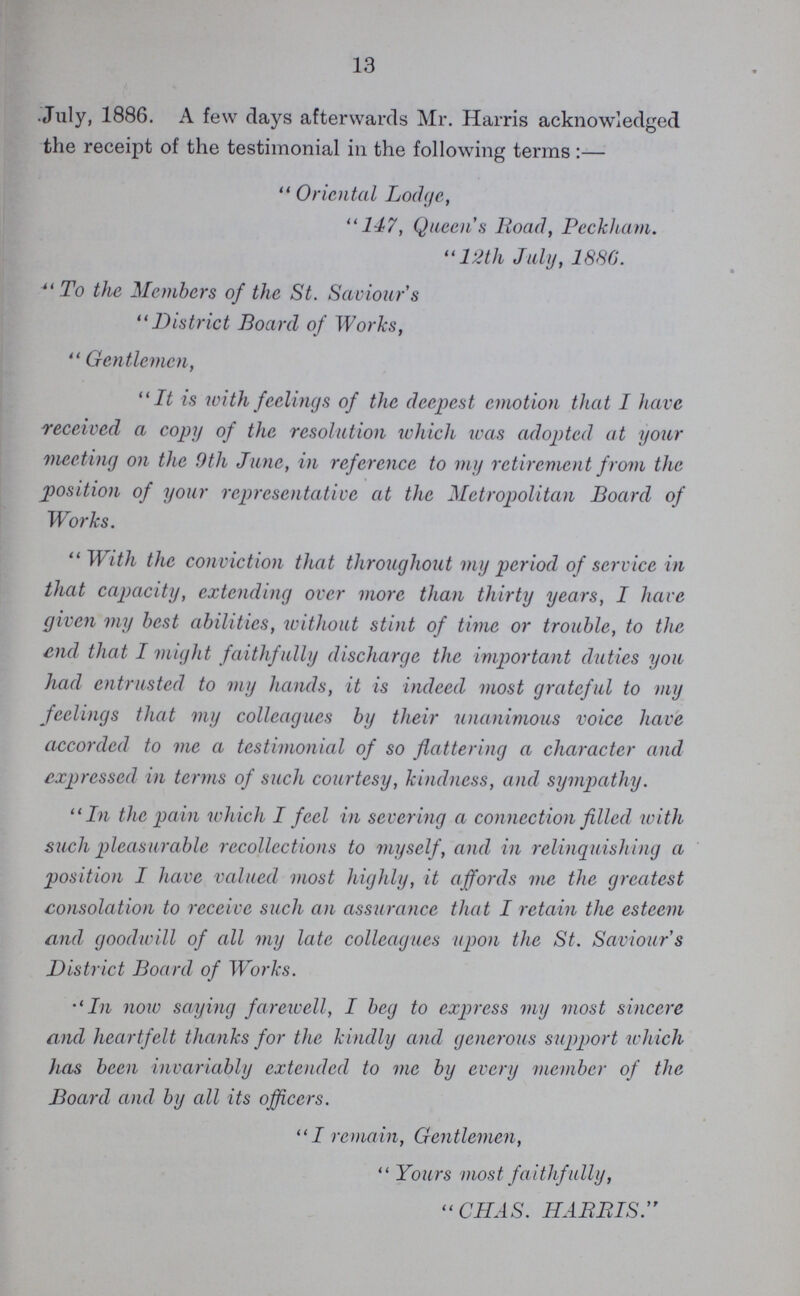 13 July, 1886. A few days afterwards Mr. Harris acknowledged the receipt of the testimonial in the following terms :—  Oriental Lodge, 147, Queen's Road, Beckham. 12th July, 1886.  To the Members of the St. Saviour s District Board of Works,  Gentlemen, It is with feelings of the deepest emotion that I have received a copy of the resolution which was adopted at your meeting on the 9th June, in reference to my retirement from the position of your representative at the Metropolitan Board of Works.  With the conviction that throughout my period of service in that capacity, extending over more than thirty years, I have given my best abilities, without stint of time or trouble, to the end that I might faithfully discharge the important duties you had entrusted to my hands, it is indeed most grateful to my feelings that my colleagues by their unanimous voice have accorded to me a testimonial of so flattering a character and expressed in terms of such courtesy, kindness, and sympathy. In the pain which I feel in severing a connection filled with such pleasurable recollections to myself, and in relinquishing a position I have valued most highly, it affords me the greatest consolation to receive such an assurance that I retain the esteem and goodwill of all my late colleagues upon the St. Saviour's District Board of Works. In now saying farewell, I beg to express my most sincere and heartfelt thanks for the kindly and generous support which lias been invariably extended to me by every member of the Board and by all its officers. I remain, Gentlemen,  Yours most faithfully,  CHAS. HARRIS.