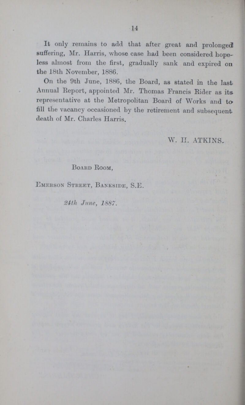 14 It only remains to add that after great and prolonged suffering, Mr. Harris, whose case had been considered hope less almost from the first, gradually sank and expired on the 18th November, 1886. On the 9th June, 1886, the Board, as stated in the last Annual Report, appointed Mr. Thomas Francis Rider as its representative at the Metropolitan Board of Works and to fill the vacancy occasioned by the retirement and subsequent death of Mr. Charles Harris. W. H. ATKINS, Board Room, Emerson Street, Bankside, S.E. 24th June, 1887.
