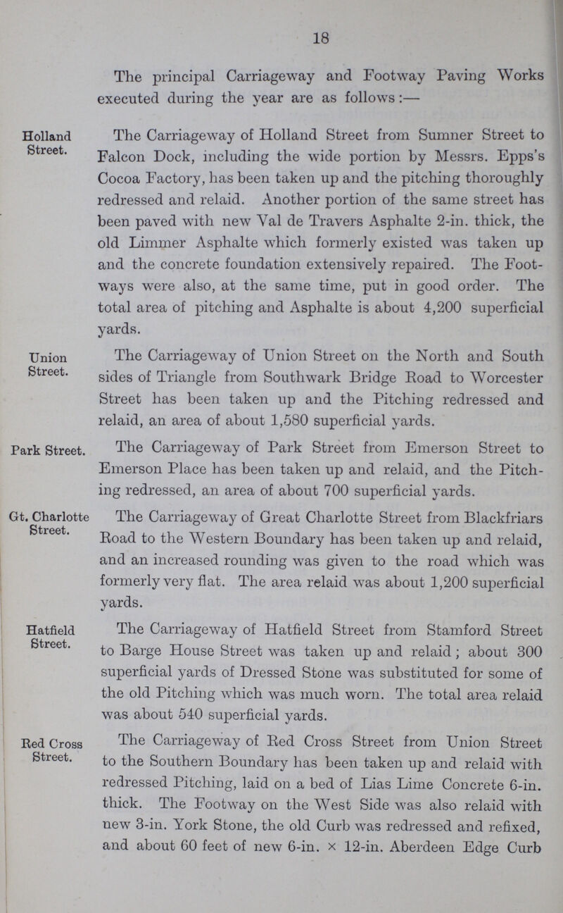 18 The principal Carriageway and Footway Paving Works executed during the year are as follows:— Holland Street. The Carriageway of Holland Street from Sumner Street to Falcon Dock, including the wide portion by Messrs. Epps's Cocoa Factory, has been taken up and the pitching thoroughly redressed and relaid. Another portion of the same street has been paved with new Yal de Travers Asphalte 2-in. thick, the old Limmer Asphalte which formerly existed was taken up and the concrete foundation extensively repaired. The Foot ways were also, at the same time, put in good order. The total area of pitching and Asphalte is about 4,200 superficial yards. Union Street. The Carriageway of Union Street on the North and South sides of Triangle from Southwark Bridge Road to Worcester Street has been taken up and the Pitching redressed and relaid, an area of about 1,580 superficial yards. Park Street. The Carriageway of Park Street from Emerson Street to Emerson Place has been taken up and relaid, and the Pitch ing redressed, an area of about 700 superficial yards. Gt. Charlotte Street. The Carriageway of Great Charlotte Street from Blackfriars Road to the Western Boundary has been taken up and relaid, and an increased rounding was given to the road which was formerly very flat. The area relaid was about 1,200 superficial yards. Hatfield Street. The Carriageway of Hatfield Street from Stamford Street to Barge House Street was taken up and relaid ; about 300 superficial yards of Dressed Stone was substituted for some of the old Pitching which was much worn. The total area relaid was about 540 superficial yards. Red Cross Street. The Carriageway of Red Cross Street from Union Street to the Southern Boundary has been taken up and relaid with redressed Pitching, laid on a bed of Lias Lime Concrete 6-in. thick. The Footway on the West Side was also relaid with new 3-in. York Stone, the old Curb was redressed and refixed, and about 60 feet of new 6-in. x 12-in. Aberdeen Edge Curb