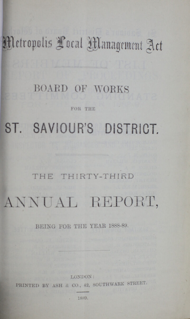 Metropolis local management Act BOARD OF WORKS FOR THE ST. SAVIOUR'S DISTRICT. THE THIRTY-THIRD ANNUAL REPORT, BEING FOR THE YEAR 1888-89. LONDON: PRINTED BY ASH & CO. 42, SOUTHWARK STREET 1886