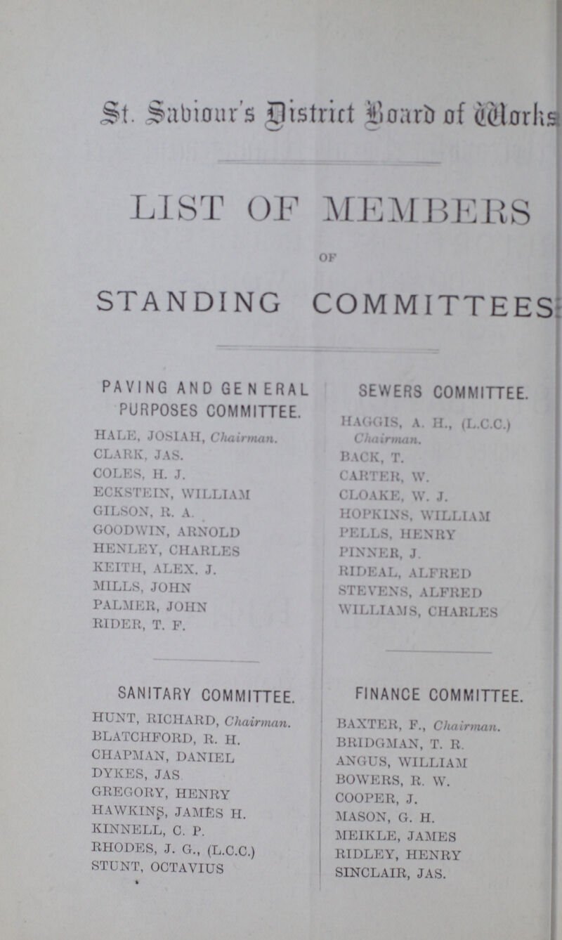 St. sabionr's District Board of Works LIST OF MEMBERS of STANDING COMMITTEES PAVING AND GE N ERAL SEWERS COMMITTEE. PURPOSES COMMITTEE. HAGGLS, A H., (L.C.C.) HALE, JOSIAH, Chairman. Chairman. CLARK, JAS. BACK, T. COLES, H. J. CARTER, W. ECKSTEIN, WILLIAM CLOAKE, W. J. GILSON, R. A. HOPKINS, WILLIAM GOODWIN, ARNOLD PELLS. HENRY HENLEY, CHARLES PINNER, J. KEITH, ALEX. J. RIDEAL, ALFRED MILLS, JOHN STEVENS, ALFRED PALMER, JOHN WILLIAMS, CHARLES RIDER, T. F. SANITARY COMMITTEE. FINANCE COMMITTEE. HUNT, RICHARD, Chairman. BAXTER, F., Chairman. BLATCHFORD, R. H. BRIDGMAN, T. R. CHAPMAN, DANIEL ANGUS, WILLIAM DYKES, JAS BOWERS, R. W. GREGORY, HENRY COOPER, J. HAWKINS, JAMES H. MASON, G. H. KINNELL, C. P. MEIKLE, JAMES RHODES, J. G., (L.C.C.) RIDLEY, HENRY STUNT, OCTAYIUS SINCLAIR, JAS.