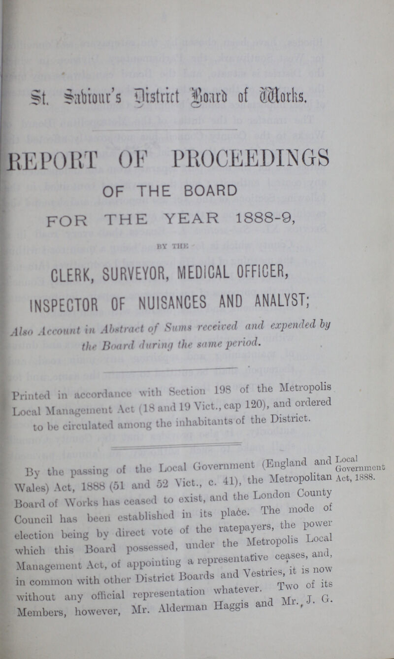 St. Sabiour's District Board of Works. REPORT OF PROCEEDINGS OF THE BOARD FOR THE YEAR 1888-9, by the CLERK, SURVEYOR, MEDICAL OFFICER, INSPECTOR OF NUISANCES AND ANALYST; Also Account in Abstract of Sums received and expended by the Board during the same period. Printed in accordance with Section 198 of the Metropolis Local Management Act (18 and 19 Vict., cap 120), and ordered to be circulated among the inhabitants of the District. By the of the Local Government (England and Local Government Wales) Act, 1888 (51 and 52 Vict., c. 41), the Metropolitan Act, 1888. Board of Works has ceased to exist, and the London County Council has been established in its place. The mode of election being by direct vote of the ratepayers, the power which this Board possessed, under the Metropolis Local Management Act, of appointing a representative ceases, and, in common with other District Boards and Vestries, it is now without any official representation whatever. Two of its Members, however, Mr. Alderman Haggis and Mr. J. G.