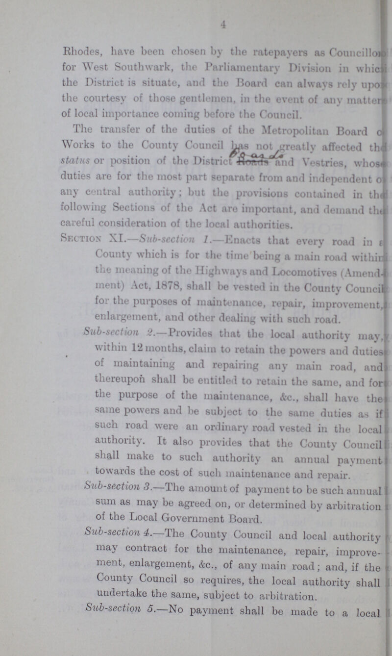 4 Rhodes, have been chosen by the ratepayers as Councillo??? for West Southwark, the Parliamentary Division in which the District is situate, and the Board can always rely upon the courtesy of those gentlemen, in the event of any matter of local importance coming before the Council. The transfer of the duties of the Metropolitan Board Works to the County Council has notgreatly affected the status or position of the District Vestries, whose duties are for the most part separate from and independent ??? any central authority; but the provisions contained in the following Sections of the Act are important, and demand the careful consideration of the local authorities. Section XI.—Sub-section Enacts that every road in ??? County which is for the time being a main road within the meaning of the Highways and Locomotives (Amend ment) Act, 1878, shall be vested in the County Council for the purposes of maintenance, repair, improvement,??? enlargement, and other dealing with such road. Sub-scction 2.—Provides that the local authority may, within 12 months, claim to retain the powers and duties of maintaining and repairing any main road, and thereupon shall be entitled to retain the same, and for the purpose of the maintenance, &c., shall have the» same powers and be subject to the same duties as if such road were an ordinary road vested in the local authority. It also provides that the County Council shall make to such authority an annual payment towards the cost of such maintenance and repair. Sub-section 3.—The amount of payment to be such annual sum as may be agreed on, or determined by arbitration of the Local Government Board. Sub-section 4.—The County Council and local authority may contract for the maintenance, repair, improve ment, enlargement, &c., of any main road; and, if the County Council so requires, the local authority shall undertake the same, subject to arbitration. Sub-section 5.—No payment shall be made to a local