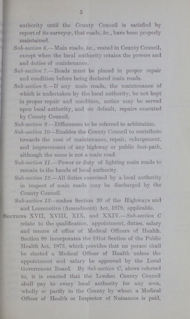 authority until the County Council is satisfied by report of its surveyor, that roads, &c., have been properly maintained. Sub-scction 6.—Main roads, &c., vested in County Council, except when the local authority retains the powers and and duties of maintenance. Sub-scction 7.—Roads must be placed in proper repair and condition before being declared main roads. Sub-scction 8.—If any main roads, the maintenance of which is undertaken by the local authority, be not kept in proper repair and condition, notice may be served upon local authority, and on default, repairs executed by County Council. Sub-scction 9.—Differences to be referred to arbitration. Sub-scction 10—Enables the County Council to contribute towards the cost of maintenance, repair, enlargement, and improvement of any highway or public foot-path, although the same is not a main road. Sub-scction 11.—Power or duty of lighting main roads to remain in the hands of local authority. Sub-sccticn 12.—All duties exercised by a local authority in respect of main roads may be discharged by the County Council. Sub-scction 13—makes Section 20 of the Highways and and Locomotive (Amendment) Act, 1878, applicable. Sections XVII, XVIII, XIX, and XXIV.—Sub-section C relate to the qualification, appointment, duties, salary and tenure of office of Medical Officers of Health. Section 88 incorporates the 191st Section of the Public Health Act, 1875, which provides that no person shall be elected a Medical Officer of Health unless the appointment and salary be approved by the Local Government Board. By Sub-scction C, above referred to, it is enacted that the London County Council shall pay to every local authority for any area, wholly or partly in the County by whom a Medical Officer of Health or Inspector of Nuisances is paid,