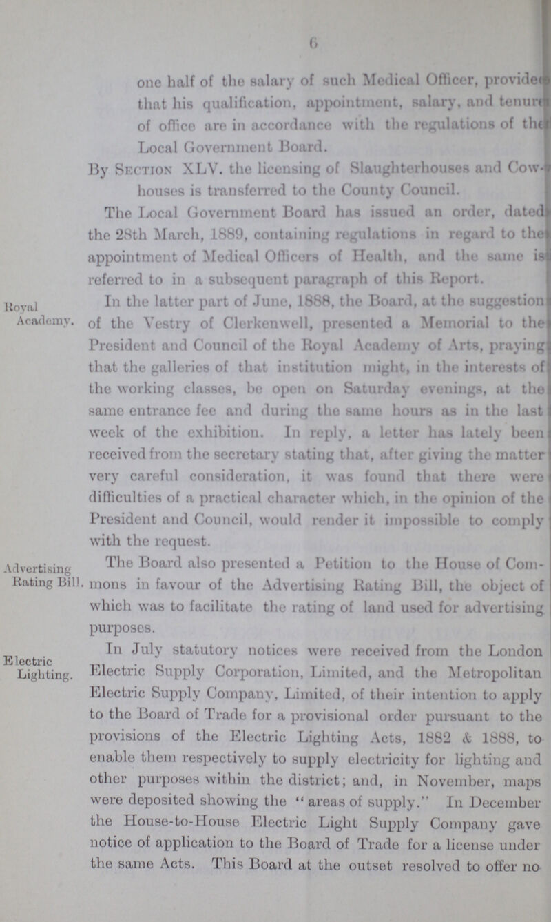 6 one half of the salary of such Medical Officer, provide??? that his qualification, appointment, salary, and tenerd of office are in accordance with the regulations of the Local Government Hoard. By Section XLV. the licensing of Slaughterhouses and Cow houses is transferred to the County Council. The Local Government Board has issued an order, dated the 28th March, 1889, containing regulations in regard to the appointment of Medical Officers of Health, and the same is referred to in a subsequent paragraph of this Report. Royal Academy. In the latter part of June, 1888, the Board, at the suggestion of the Vestry of Clerkenwell, presented a Memorial to the President and Council of the Royal Academy of Arts, praying that the galleries of that institution might, in the interests of the working classes, be open on Saturday evenings, at the same entrance fee and during the same hours as in the last week of the exhibition. In reply, a letter has lately been received from the secretary stating that, after giving the matter very careful consideration, it was found that there were difficulties of a practical character which, in the opinion of the President and Council, would render it impossible to comply with the request. Advertising Rating Bill. The Board also presented a Petition to the House of Com mons in favour of the Advertising Rating Bill, the object of which was to facilitate the rating of land used for advertising purposes. Electric Lighting. In July statutory notices were received from the London Electric Supply Corporation, Limited, and the Metropolitan Electric Supply Company, Limited, of their intention to apply to the Board of Trade for a provisional order pursuant to the provisions of the Electric Lighting Acts, 1882 & 1888, to enable them respectively to supply electricity for lighting and other purposes within the district; and, in November, maps were deposited showing the areas of supply. In December the House-to-House Electric Light Supply Company gave notice of application to the Board of Trade for a license under the same Acts. This Board at the outset resolved to offer no
