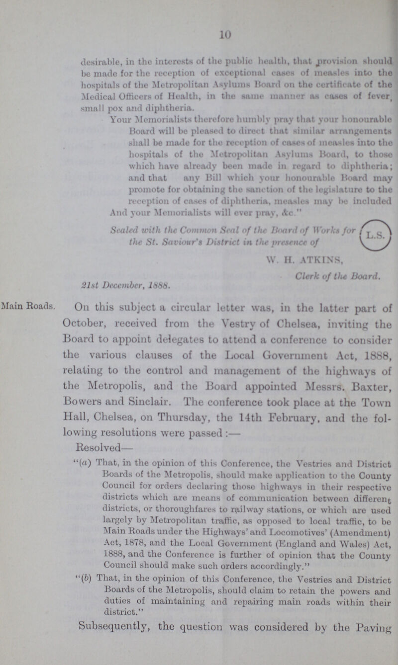 10 desirable, in the interests of the public health, that provision should be made for the reception of exceptional cases of measles into the hospitals of the Metropolitan Asylums Board on the certificate of the Medical Officers of Health, in the same manner as cases of fever, small pox and diphtheria. Your Memorialists therefore humbly pray that your honourable Board will be pleased to direct that similar arrangements shall be made for the reception of cases of measles into the hospitals of the Metropolitan Asylums Board, to those which have already been made in regard to diphtheria; and that any Bill which your honourable Board may promote for obtaining the sanction of the legislature to the reception of cases of diphtheria, measles may be included And your Memorialists will ever pray, Ac. Sealed with the Common Seal of the Board of Works for the St. Saviour's District in the presence of W. H. ATKINS, Clerk of the Hoard. 21st December, 1888. Main Roads. On this subject a circular letter was, in the latter part of October, received from the Vestry of Chelsea, inviting the Board to appoint delegates to attend a conference to consider the various clauses of the Local Government Act, 1888, relating to the control and management of the highways of the Metropolis, and the Board appointed Messrs. Baxter, Bovvers and Sinclair. The conference took place at the Town Hall, Chelsea, on Thursday, the 14th February, and the fol lowing resolutions were passed:— Resolved— (a) That, in the opinion of this Conference, the Vestries and District Boards of the Metropolis, should make application to the County Council for orders declaring those highways in their respective districts which are means of communication between different districts, or thoroughfares to railway stations, or which are used largely by Metropolitan traffic, as opposed to local traffic, to be Main Roads under the Highways' and Locomotives' (Amendment) Act, 1878, and the Local Government (England and Wales) Act, 1888, and the Conference is further of opinion that the County Council should make such orders accordingly. (6) That, in the opinion of this Conference, the Vestries and District Boards of the Metropolis, should claim to retain the powers and duties of maintaining and repairing main roads within their district. Subsequently, the question was considered by the Paving