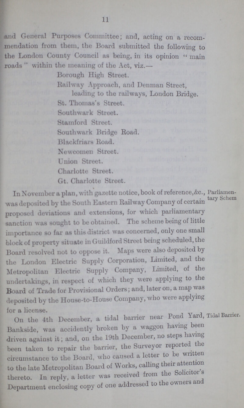 11 and General Purposes Committee; and, acting on a recom mendation from them, the Hoard submitted the following to the London County Council as being, in its opinion main roads  within the meaning of the Act, viz. Borough High Street. Railway Approach, and Denman Street, leading to the railways, London Bridge. St. Thomas's Street. Southwark Street. Stamford Street. Southwark Bridge Road. Blackfriars Road. Newcomen Street. Union Street. Charlotte Street. Gt. Charlotte Street. In November a plan, with gazette notice, book of reference,&c., was deposited by the South Eastern Railway Company of certain proposed deviations and extensions, for which parliamentary sanction was sought to be obtained. The scheme being of little importance so far as this district was concerned, only one small block of property situate in Guildford Street being scheduled, the Board resolved not to oppose it. Maps were also deposited by the London Electric Supply Corporation, Limited, and the Metropolitan Electric Supply Company, Limited, of the undertakings, in respect of which they were applying to the Board of Trade for Provisional Orders; and, later on, a map was deposited by the House-to-House Company, who were applying for a license. Parliamen tary Schem On the 4th December, a tidal barrier near Pond Yard, Bankside, was accidently broken by a waggon having been driven against it; and, on the 19th December, no steps having been taken to repair the barrier, the Surveyor reported the circumstance to the Board, who caused a letter to be written to the late Metropolitan Board of orks, calling their attention thereto. In reply, a letter was received from the Solicitor s Department enclosing copy of one addressed to the owners and Tidal Barrier.