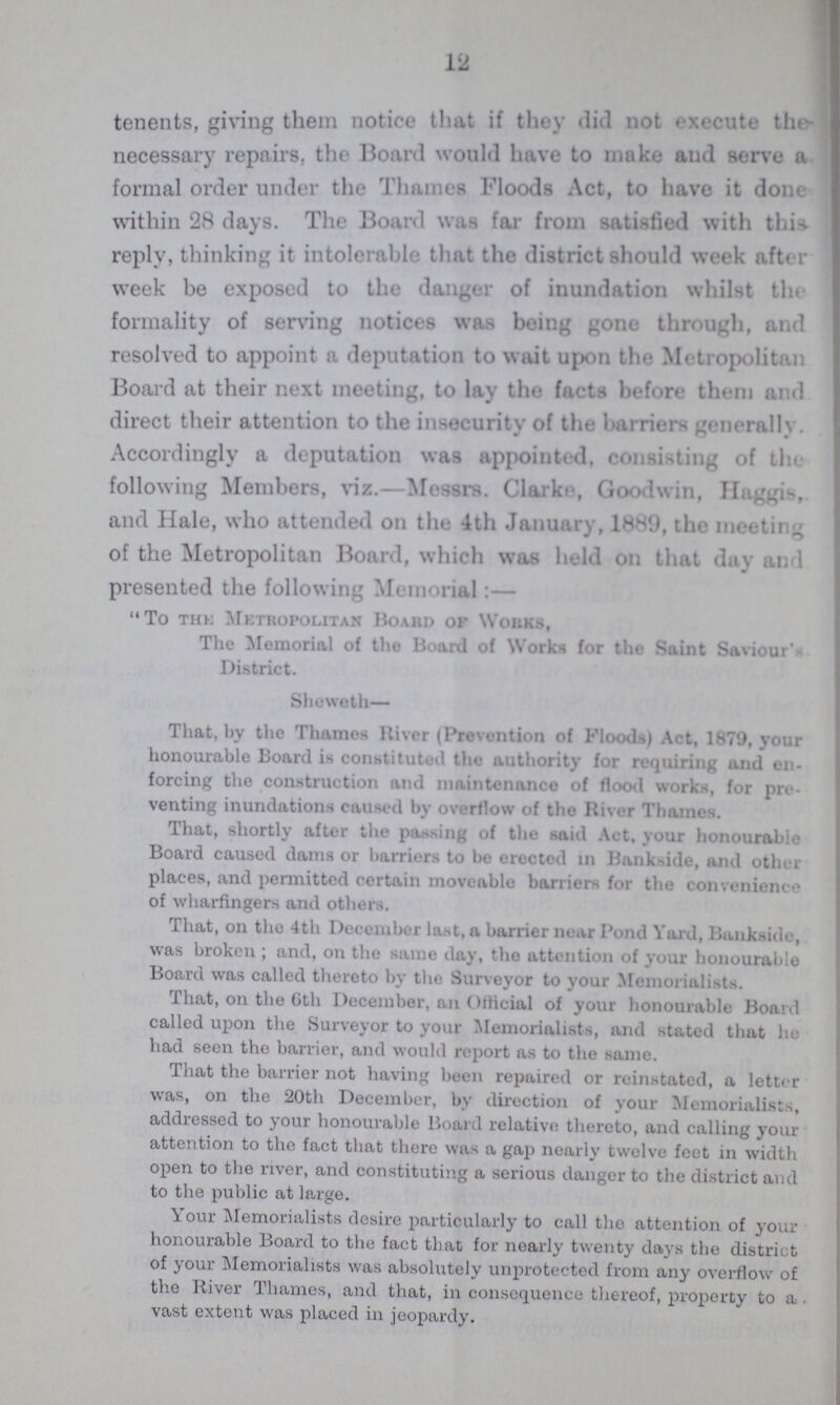12 tenents, giving them notice that if they did not execute the necessary repairs, the Board would have to make and serve a formal order under the Thames Floods Act, to have it done within 28 days. The Board was far from satisfied with this reply, thinking it intolerable that the district should week after week be exposed to the danger of inundation whilst the formality of serving notices was being gone through, and resolved to appoint a deputation to wait upon the Metropolitan Board at their next meeting, to lay the facts before them and direct their attention to the insecurity of the barriers generally. Accordingly a deputation was appointed, consisting of the following Members, viz.—Messrs. Clarke, Goodwin, Haggis, and Hale, who attended on the 4th January, 1889, the meeting of the Metropolitan Board, which was held on that day and presented the following Memorial:— To THE Metropolitan Hoard or Works, The Memorial of the Board of Works for the Saint Saviour's District. Sheweth That, by the Thames River (Prevention of Floods) Act, 1879, your honourable Board is constituted the authority for requiring and en forcing the construction and maintenance of flood works, for pro venting inundations caused by overflow of the River Thames. That, shortly after the passing of the said Act, your honourable Board caused clams or barriers to be erected in Bankside, and other places, and permitted certain moveable barriers for the convenience of wharfingers and others. That, on the 4th December last, a barrier near Pond Yard, Banksidc, was broken; and, on the same day, tho attention of your honourable Board was called thereto by tho Surveyor to your Memorialists. That, on the 6th December, an official of your honourable Board called upon the Surveyor to your Memorialists, and stated that he had seen the barrier, and would report as to the same. That the barrier not having been repaired or reinstated, a letter was, on the 20th December, by direction of your Memorialists, addressed to your honourable Board relative thereto, and calling your attention to the fact that there was a gap nearly twelve feet in width open to the river, and constituting a serious danger to the district and to the public at large. Your Memorialists desire particularly to call the attention of your honourable Board to the fact that for nearly twenty days the district of your Memorialists was absolutely unprotected from any overflow of the River Thames, and that, in consequence thereof, property to a . vast extent was placed in jeopardy.