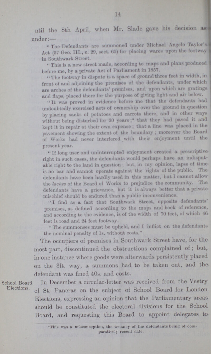 14 ntil the 8th April, when Mr. Slade gave his decision as- under:— The Defendants arc summoned under Michael Angelo Taylor's Act (57 Geo. TIL, c. 29, sect. G5) for placing wares upon the footway in Southwark Street. This is a new street made, according to maps and plans produced before me, by a private Act of Parliament in 1857. Tho footway in dispute is a Space of ground three feet in width, in front of and adjoining the premises of the defendants under which are arches of the defendants' premises, and upon which are gratings and flaps, placed there for the purpose of giving light and air below. It was proved in evidence before me that the defendants had undoubtedly exercised acts of ownership over the ground in question by placing sacks of potatoes and carrots there, and in other ways without being disturbed for 20 years; that thoy had pavod it and kept it in repair at their own expense; that a lino was placed in the pavement showing tho extent of the boundary; moreover tho Board of Works had never interfered with their enjoyment until the present year. If long user and uninterrupted enjoyment created a prescriptive right in such cases, the defendants would perhaps have an indisput able right to tho land in question; but, in my opinion, lapse of time is no bar and cannot operate against the rights of tho public. The defendants have been hardly usod in this matter, but I cannot allow the laches of the Board of Works to prejudice tho community. Tho defendants have a grievance, but it is always better that a private mischief should bo endured than a public inconvenience. I find as a fact that Southwark Streot, opposite defendants' premises, as defined according to the maps and book of reference, and according to the ovidence, is of tho width of 70 feet, of which 46 feet is road and 24 feet footway. The summonses must bo upheld, and I inflict on the defendants the nominal penalty of Is. without costs. The occupiers of premises in Southwark Street have, for the most part, discontinued the obstructions complained of; but, in one instance where goods were afterwards persistently placed on the 3ft. way, a summons had to be taken out, and the defendant was fined 40s. and costs. School Board Elections. in December a circular-letter was received from the vestry of St. Pancras on the subject of School Board for London Elections, expressing an opinion that the Parliamentary areas should be constituted the electoral divisions for the School Board, and requesting this Board to appoint delegates to *This was a misconception, the tenancy of the defendants being of com paratively recent date.