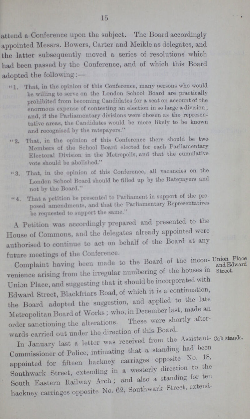 15 attend a Conference upon the subject. The Board accordingly appointed Messrs. Bowers, Carter and Meikle as delegates, and the latter subsequently moved a series of resolutions which had been passed by the Conference, and of which this Board adopted the following:—  1. That, in the opinion of this Conference, many persons who would be willing to serve on tho London School Board are practically prohibited from becoming Candidates for a seat on account of the enormous expense of contesting an election in so large a division; and, if the Parliamentary divisions were chosen as the represen tative areas, the Candidates would be more likely to be known and recognised by the ratepayers.  2. That, in tho opinion of this Conference there should be two Members of the School Board elected for each Parliamentary Electoral Division in the Metropolis, and that the cumulative vote should bo abolished.  3. That, in the opinion of this Conference, all vacancies on the London School Board should be filled up by the Ratepayers and not by tho Board. 4. That a petition be presented to Parliament in support of the pro posed amendments, and that the Parliamentary Representatives be requested to support the same. A Petition was accordingly prepared and presented to the House of Commons, and the delegates already appointed were authorised to continue to act on behalf of the Board at any future meetings of the Conference. Complaint having been made to the Board ot the incon venience arising from the irregular numbering of the houses in Union Place, and suggesting that it should be incorporated with Edward Street, Blackfriars Road, of which it is a continuation, the Board adopted the suggestion, and applied to the late Metropolitan Board of Works ; who, in December last, made an order sanctioning the alterations. These were shortly aftei wards carried out under the direction of this Board. - Union Place and Edward Street. ith In January last a letter was received from the Assistant Commissioner of Police, intimating that a standing had bee appointed for fifteen hackney carriages opposite No. 18 Southwark Street, extending in a westerly direction to the South Eastern Railway Arch ; and also a standing foi ten hackney carriages opposite No. 62, Southwark Street, extend Cab stands.