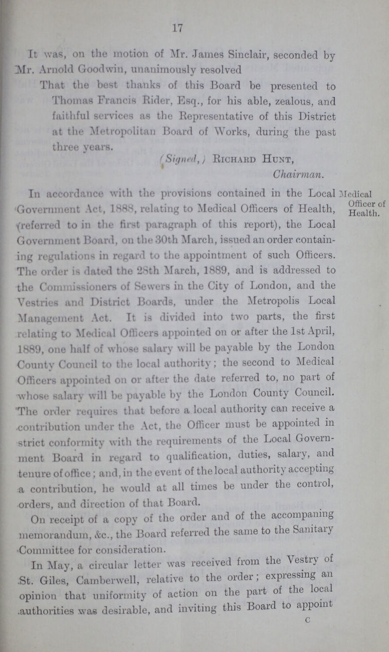 17 It was, on the motion of Mr. James Sinclair, seconded by Mr. Arnold Goodwin, unanimously resolved That the best thanks of this Board be presented to Thomas Francis Rider, Esq., for his able, zealous, and faithful services as the Representative of this District at the Metropolitan Board of Works, during the past three years. (Signed Richard Hunt, Chairman. In accordance with the provisions contained in the Local Government Act, 1888, relating to Medical Officers of Health, (referred to in the first paragraph of this report), the Local Government Hoard. on the 30th March, issued an order contain ing regulations in regard to the appointment of such Officers. The order it dated the 28th March, 1889, and is addressed to the Commissioners of Sewers in the City of London, and the Vestries and District Boards, under the Metropolis Local Management Act. It is divided into two parts, the first relating to Medical Officers appointed on or after the 1st April, 1889, one half of whose salary will he payable by the London County Council to the local authority; the second to Medical Officers appointed on or after the date referred to, no part of whose salary will be payable by the London County Council. The order requires that before a local authority can receive a contribution under the Act, the Officer must be appointed in strict conformity with the requirements of the Local Govern ment Board in regard to qualification, duties, salary, and tenure of office; and, in the event of the local authority accepting a contribution, he would at all times be under the control, orders, and direction of that Board. On receipt of a copy of the order and of the accompaning memorandum, &c., the Board referred the same to the Sanitary Committee for consideration. In May, a circular letter was received from the Vestry of St. Giles, Camberwell, relative to the order; expressing an opinion that uniformity of action on the part of the local authorities was desirable, and inviting this Board to appoint c 1 Medical Officer of ' Health. 1