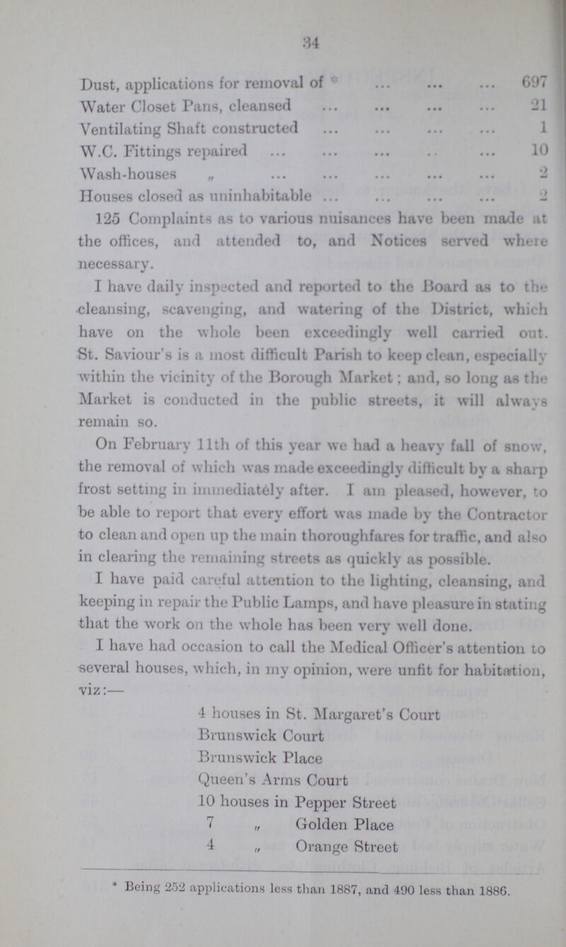 34 Dust, applications for removal of 697 Water Closet Pans, cleansed 21 Ventilating Shaft constructed 1 W.C. Fittings repaired 10 Wash-houses „ 2 Houses closed as uninhabitable 2 125 Complaints as to various nuisances have been made at the offices, and attended to, and Notices served where necessary. I have daily inspected and reported to the Board as to the cleansing, scavenging, and watering of the District, which have on the whole been exceedingly well carried out. St. Saviour's is a most difficult Parish to keep clean, especially within the vicinity of the Borough Market; and, so long as the Market is conducted in the public streets, it will always remain so. On February 11th of this year we had a heavy fall of snow, the removal of which was made exceedingly difficult by a sharp frost setting in immediately after. I am pleased, however, to be able to report that every effort was made by the Contractor to clean and open up the main thoroughfares for traffic, and also in clearing the remaining streets as quickly as possible. I have paid careful attention to the lighting, cleansing, and keeping in repair the Public Lamps, and have pleasure in stating that the work on the whole has been very well done. I have had occasion to call the Medical Officer's attention to several houses, which, in my opinion, were unfit for habitation, viz:— 4 houses in St. Margaret's Court Brunswick Court Brunswick Place Queen's Arms Court 10 houses in Pepper Street 7 „ Golden Place 4 „ Orange Street * Being 252 applications less than 1887, and 490 less than 188G.