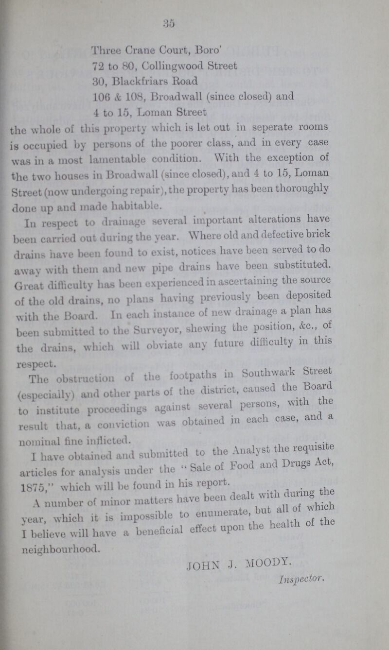 35 Three Crane Court, Boro' 72 to 80, Collingwood Street 30, Blackfriars Road 106 & 108, Broadwall (since closed) and 4 to 15, Loman Street the whole of this property which is let out in seperate rooms is occupied by persons of the poorer class, and in every case was in a most lamentable condition. With the exception of the two houses in Broadwall (since closed), and 4 to 15, Loman Street (now undergoing repair), the property has been thoroughly done up and made habitable. In respect to drainage several important alterations have been can id out during the year. Where old and defective brick drains have been found to exist, notices have been served to do away with them and new pipe drains have been substituted. Great difficulty has been experienced in ascertaining the source of the old drains, no plans having previously been deposited with the Board. In each instance of new drainage a plan has been submitted to the Surveyor, shewing the position, &c., of the drains, which will obviate any future difficulty in this respect. The obstruction of the footpaths in Southwark Street (especially) and other parts of the district, caused the Board to institute proceedings against several persons, with the result that, a conviction was obtained in each case, and a nominal fine inflicted. I have obtained and submitted to the Analyst the requisite articles for analysis under the Sale of Food and Drugs Act, 1875, which will be found in his report. A number of minor matters have been dealt with during the year, which it is impossible to enumerate, but all of which I believe will have a beneficial effect upon the health of the neighbourhood. JOHN J. MOODY. Inspector.