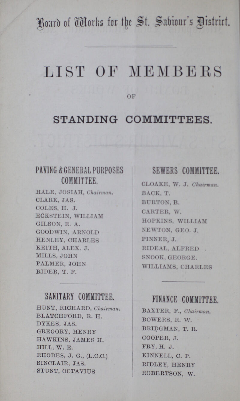 Board of Works for the St. Saviour's District. LIST OF MEMBERS OF STANDING COMMITTEES. PAVING GENERAL PURPOSES COMMITTEE. HALE, JOSIAH, Chairman. CLARK, JAS. COLES, H. J. ECKSTEIN, WILLIAM GILSON, R. A. GOODWIN, ARNOLD HENLEY, CHARLES KEITH, ALEX. J. MILLS, JOHN PALMER, JOHN RIDER, T. F. SANITARY COMMITTEE. HUNT, RICHARD, Chairman. BLATCHFORD, R. II. DYKES, JAS. GREGORY, HENRY HAWKINS, JAMES H. HILL, W. E. RHODES, J. G., (L.C.C.) SINCLAIR, JAS. STUNT, OCTAVIUS SEWERS COMMITTEE. CLOAKE, W. J. Chairman. BACK, T. BURTON, B. CARTER, W. HOPKINS. WILLIAM NEWTON, GEO. J. PINNER, J. RIDEAL, ALFRED . SNOOK, GEORGE. WILLIAMS, CHARLES FINANCE COMMITTEE. BAXTER, F., Chairman. BOWERS, R. W. BRIDGMAN, T. It. COOPER, J. FRY, H. J. KINNELL, C. P. RIDLEY, HENRY ROBERTSON, W.