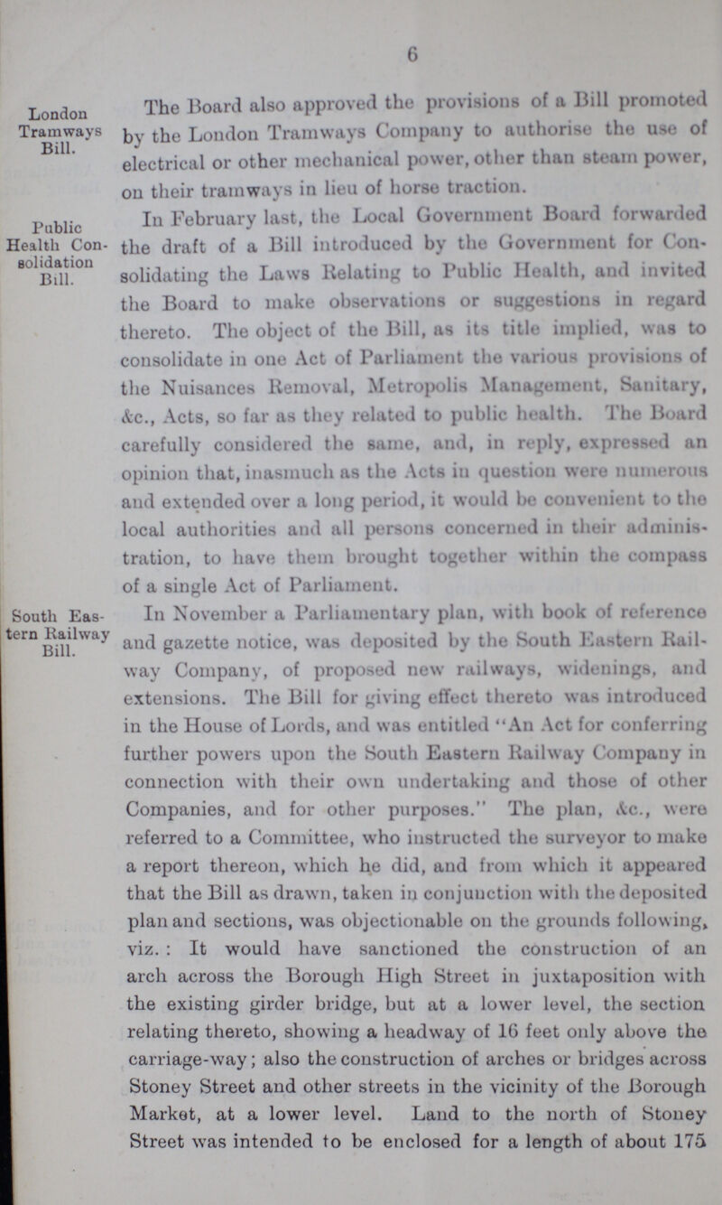 6 London Tramways Bill. The Board also approved the provisions of a Bill promoted by the London Tramways Company to authorise the use of electrical or other mechanical power, other than steam power, on their tramways in lieu of horse traction. Public Health Con solidation Bill. In February last, the Local Government Board forwarded the draft of a Bill introduced by the Government for Con solidating the Laws Relating to Public Health, and invited the Board to make observations or suggestions in regard thereto. The object of the Bill, as its title implied, was to consolidate in one Act of Parliament the various provisions of the Nuisances Removal, Metropolis Management, Sanitary, &c., Acts, so far as they related to public health. The Board carefully considered the same, and, in reply, expressed an opinion that, inasmuch as the Acts in question were numerous and extended over a long period, it would be convenient to the local authorities and all persons concerned in their adminis tration, to have them brought together within the compass of a single Act of Parliament. South Eas tern Railway Bill. In November a Parliamentary plan, with book of reference and gazette notice, was deposited by the South Eastern Rail way Company, of proposed new railways, widenings, and extensions. The Bill for giving effect thereto was introduced in the House of Lords, and was entitled An Act for conferring further powers upon the South Eastern Railway Company in connection with their own undertaking and those of other Companies, and for other purposes. The plan, &c., were referred to a Committee, who instructed the surveyor to make a report thereon, which he did, and from which it appeared that the Bill as drawn, taken in conjunction with the deposited plan and sections, was objectionable on the grounds following viz. : It would have sanctioned the construction of an arch across the Borough High Street in juxtaposition with the existing girder bridge, but at a lower level, the section relating thereto, showing a headway of 16 feet only above the carriage-way; also the construction of arches or bridges across Stoney Street and other streets in the vicinity of the Borough Market, at a lower level. Land to the north of Stoney Street was intended to be enclosed for a length of about 175