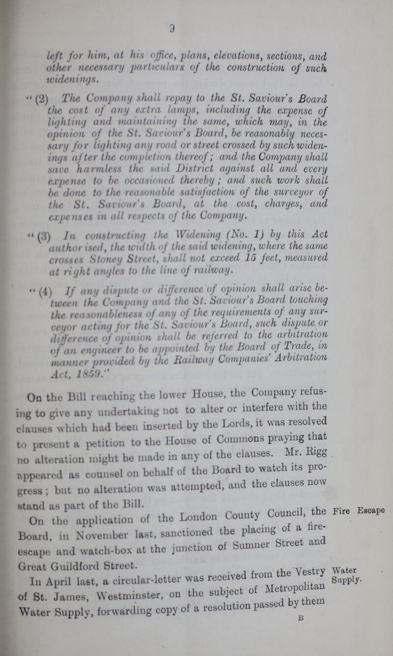 3 left for him, at his office, plans, elevations, sections, and other necessary particulars of the construction of such wienings  (2) The Company shall repay to the St. Saviour's Board the cost of any extra lamps, including the expense of lighting and maintaining the same, which may, in the opinion of the St. Saviour's Board, be reasonably neces sary for lighting any road or street crossed by suck widen ings after the completion thereof; and the Company shall save harmless the said District against all and every expense to be occasioned thereby; and such work shall be done to the reasonable satisfaction of the surveyor of the St. Saviours Board, at the cost, charges, and expenses in all respects of the Company. (3) In constructing the Widening (No. 1) by this Act authorised, the width of the said widening, where the same crosses Stoney Street, shall not exceed 15 feet, measured at right angles to the line of railway.  (4) If any dispute or difference of opinion shall arise be tween the Company and the St. Saviour's Board touching the reasonableness of any of the requirements of any sur veyor acting for the St. Saviour's Board, such dispute or difference of opinion shall be referred to the arbitration of an engineer to appointed by the Board of Trade, in manner provided by the Railway Companies' Arbitration Act, 1859. On the Bill reaching the lower House, the Company refus ing to give any undertaking not to alter or interfere with the clauses which had been inserted by the Lords, it was resolved to present a petition to the House of Commons praying that no alteration might be made in any of the clauses. Mr. Rigg appealed as counsel on behalf of the Board to watch its pro gress ; but no alteration was attempted, and the clauses now stand as part of the Bill. On the application of the London County Council, the Fire Escape Board, in November last, sanctioned the placing of a fire escape and watch-box at the junction of Sumner Street and Great Guildford Street. In April last, a circular-letter was received from the Vestry water of St. James, Westminster, on the subject of Metropolitan Water Supply, forwarding copy of a resolution passed by them