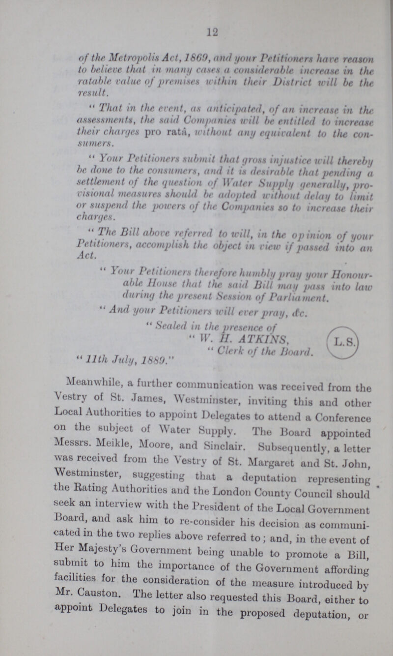 12 of the Metropolis Art, 1669, and your Petitioners have reason to believe that in many cases a considerable increase in the ratable value of premises within their District will be the result.  That in the event, as anticipated, of an increase in the assessments, the said Companies will be entitled to increase their charges pro rata, without any equivalent to the con sumers.  Your Petitioners submit that gross injustice will thereby be done to the consumers, and it is desirable that pending a settlement of the question of Water Supply generally, pro visional measures should be adopted without delay to limit or suspend the powers of the Companies so to increase their charges.  The Bill above referred to will, in the opinion of your Petitioners, accomplish the object in view if passed into an Act.  Your Petitioners therefore humbly pray your Honour able House that the said Bill may Pass into law during the present Session of Parliament.  And your Petitioners will ever pray, &c  Sealed in the presence of  W. H. ATKINS,  Clerk of the Hoard.  11th July, 1889. Meanwhile, a further communication was received from the Vestry of St. James, Westminster, inviting this and other Local Authorities to appoint Delegates to attend a Conference on the subject of Water Supply. The Board appointed Messrs. Meikle, Moore, and Sinclair. Subsequently, a letter was received from the Vestry of St. Margaret and St. John, Westminster, suggesting that a deputation representing the Rating Authorities and the London County Council should seek an interview with the President of the Local Government Board, and ask him to re-consider his decision as communi cated in the two replies above referred to; and, in the event of Her Majesty's Government being unable to promote a Bill, submit to him the importance of the Government affording facilities for the consideration of the measure introduced by Mr. Causton. The letter also requested this Board, either to appoint Delegates to join in the proposed deputation, or