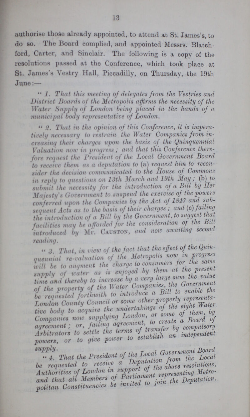 13 authorise those already appointed, to attend at St. James's, to do so. The Hoard complied, and appointed Messrs. Blatch- ford, Carter, and Sinclair. The following is a copy of the resolutions passed at the Conference, which took place at St. James's Vastry Hall, Piccadilly, on Thursday, the 19th June:—  1 That this meeting of delegates from the Vestries and District Boards of the Metropolis affirms the necessity of the Water Supply of London being placed in the hands of a municipal body representative of London.  2 That in the opinion of this Conference, it is impera tively necessary to restrain the Water Companies from in creasing then charges upon the basis of the Quinquennial Valuation now in progress; and that this Conference there fore request the President of the Local Government Board to receive them as a deputation to (a) request him to recon sider the. decision communicated to the House of Commons in reply to questions on 19th March and 19th May; (b) to submit the necessity for the introduction of a Bill by Her Majesty's Government to suspend the exercise of the powers conferral upon the Companies by the Act of 1847 and sub sequent Acts as to the basis of their charges; and (c) failing the introduction of a Bill by the Government, to suggest that facilities may be afforded for the consideration of the Bill introduced by Mr. Causton, and now awaiting second reading.  3. That, in view of the fact that the effect of the Quin quennial re-valuation of the Metropolis now in progress will be to augment the charge to consumers for the same supply of water as is enjoyed by them at the present tune and thereby to increase by a very large sum the value of the property of the Water Companies, the Government be requested forthwith to introduce a Bill to enable the London County Council or some other properly representa tive body to acquire the undertakings of the eight Water Companies now supplying London, or some of them, by agreement; or, failing agreement, to create a Board of Arbitrators to settle the terms of transfer by compulsory powers, or to give power to establish an independent supply. 4. That the President of the Local Government Board be requested to receive a Deputation from the Local Authorities of London in support of the above resolutions and that all Members of Parliamnet representing Metro¬ politan Constituencies be invited to join the Deputation.