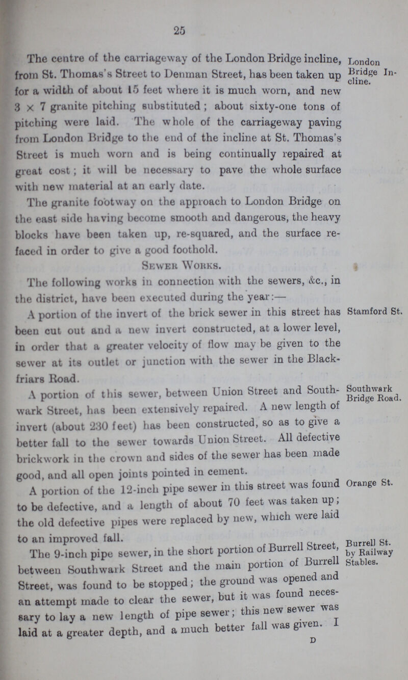 25 London Bridge In cline. The centre of the carriageway of the London Bridge incline, from St. Thomas's Street to Denman Street, has been taken up for a width of about 15 feet where it is much worn, and new 3x7 granite pitching substituted; about sixty-one tons of pitching were laid. I he whole of the carriageway paving from London Bridge to the end of the incline at St. Thomas's Street is much worn and is being continually repaired at great cost; it will be necessary to pave the whole surface with new material at an early date. The granite footway on the approach to London Bridge on the east side having become smooth and dangerous, the heavy blocks have been taken up, re-squared, and the surface re faced in order to give a good foothold. Sewer Works. The following works in connection with the sewers, &c., in the district, have been executed during the year:— Stamford St. A portion of the invert of the brick sewer in this street has been cut out and a new invert constructed, at a lower level, in order that a greater velocity of flow may be given to the sewer at its outlet or junction with the sewer in the Black friars Road. Southwa rk Bridge Road. A portion of this sewer, between Union Street and South wark Street, lias been extensively repaired. A new length of invert (about 230 feet) ha6 been constructed, so as to give a better fall to the sewer towards Union Street. All defective brickwork in the crown and sides of the sewer has been made good, and all open joints pointed in cement. Orange St. A portion of the 12-inch pipe sewer in this street was found to be defective, and a length of about 70 feet was taken up, the old defective pipes were replaced by new, which were laid to an improved fall. Burrell St. by Railway Stables. The 9-inch pipe sewer, in the short portion of Burrell Street, between Southwark Street and the main portion of Bunell Street, was found to be stopped; the ground was opened and an attempt made to clear the sewer, but it was found neces sary to lay a new length of pipe sewer; this new server was laid at a greater depth, and a much better fall was given. I D