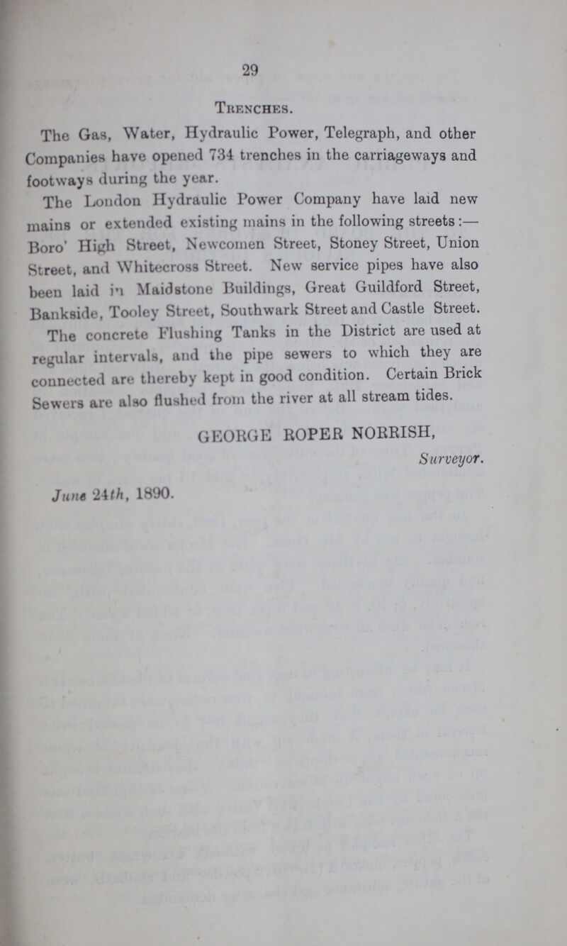 29 Trenches. The Gas, Water, Hydraulic Power, Telegraph, and other Companies have opened 734 trenches in the carriageways and footways during the year. The London Hydraulic Power Company have laid new mains or extended existing mains in the following streets:- Boro High Street, Newcomen Street, Stoney Street, Union Street, and Whitecross Street. New service pipes have also been laid in Maidstone Buildings, Great Guildford Street, Bankside, Tooley Street, Southwark Street and Castle Street. The concrete Flushing Tanks in the District are used at regular intervals, and the pipe sewers to which they are connected are thereby kept in good condition. Certain Brick Sewers are also flushed from the river at all stream tides. GEORGE ROPER NORRISH, Surveyor. June 24th, 1890.