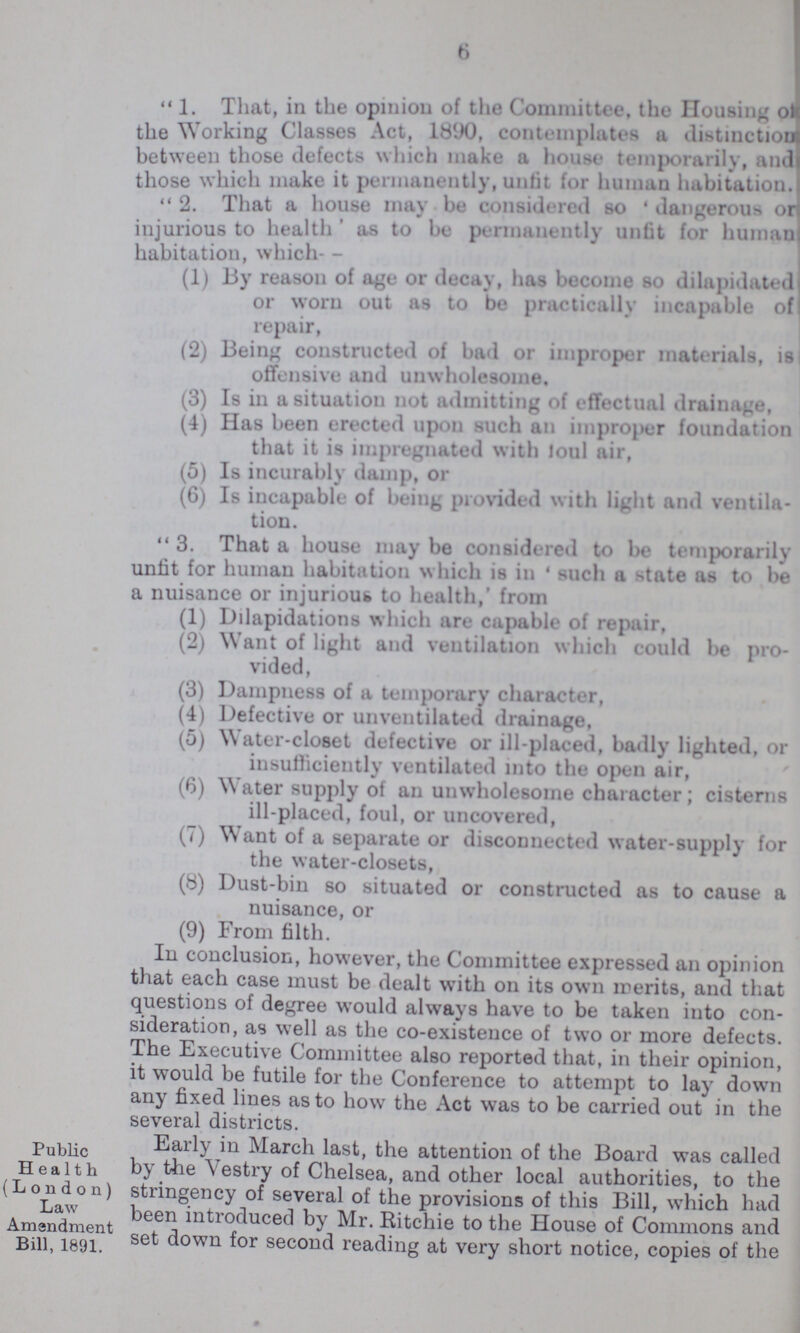 6 1. That, in the opinion of the Committee, the Housing of the Working Classes Act, 1890, contemplates a distinction between those defects which make a house temporarily, and those which make it permanently, unlit for human habitation. 2. That a house may be considered so 'dangerous or injurious to health ' as to be permanently unfit for human habitation, which- (1) 13y reason of age or decay, has become so dilapidated or worn out as to be practically incapable of repair, (2) Being constructed of bad or improper materials, is offensive and unwholesome. (3) Is in a situation not admitting of effectual drainage, (4) Has been erected upon such an improper foundation that it is impregnated with foul air, (5) Is incurably damp, or (6) Is incapable of being provided with light and ventila¬ tion. 3. That a house may be considered to be temporarily unlit for human habitation which is in 'such a state as to be a nuisance or injurious to health,' from (1) Dilapidations which are capable of repair, (2) Want of light and ventilation which could be pro¬ vided, (3) Dampness of a temporary character, (4) Defective or unventilated drainage, (5) Water-closet defective or ill-placed, badly lighted, or insufficiently ventilated into the open air, (6) Water supply of an unwholesome character; cisterns ill-placed, foul, or uncovered, (7) Want of a separate or disconnected water-supply for the water-closets, (8) Dust-bin so situated or constructed as to cause a nuisance, or (9) From filth. In conclusion, however, the Committee expressed an opinion that each case must be dealt with on its own merits, and that questions of degree would always have to be taken into con sideration, as well as the co-existence of two or more defects. The Executive Committee also reported that, in their opinion, it would be futile for the Conference to attempt to lay down any fixed lines as to how the Act was to be carried out in the several districts. Public Health (London) law Amendment Bill 1891. Early in March last, the attention of the Board was called by the Vestry of Chelsea, and other local authorities, to the stringency of several of the provisions of this Bill, which had been introduced by Mr. Ritchie to the House of Commons and set down for second reading at very short notice, copies of the