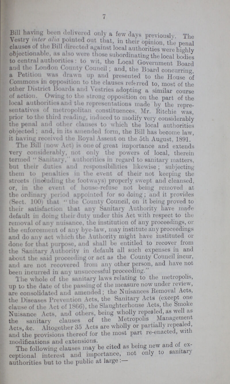 7 Bill having been delivered only a few days previously. The Vestry inter alia pointed out that in their opinion, the penal pauses of he Bill directed against local authorities were highly objectionable as also were those subordinating the local bodies to central authorities: to wit, the Local Government Board and the London County Council; and, the Board concnrrin a Petition was drawn up and presented to the House of Commons in opposition to the clauses referred to, most of the other District Boards and Vestries adopting a similar course of action. Owing to the strong opposition on the part of the local authorities and the representations made by the repre sentative of metropolitan constituences, Mr. Ritchie was, prior to the third reading, induced to modify very considerably the penal and other clauses to which the local authorities objected; and, in its amended form, the Bill has become law, it having received the Royal Assent on the 5th August, 1891. ' The Bill mow Act) is one of great importance and extends very considerably, not only the powers of local, therein termed  Sanitary, authorities in regard to sanitary matters, but their duties and responsibilities likewise; subjecting them to penalties in the event of their not keeping the streets (including the footways) properly swept and cleansed, or, in the event of house-refuse not being removed at the ordinary period appointed for so doing; and it provides (Sect. 100 that the County Council, on it being proved to their satisfaction that any Sanitary Authority have made default in doing their duty under this Act with respect to the removal of any nuisance, the institution of any proceedings, or the enforcement of any bye-law, may institute any proceedings and do any act which the Authority might have instituted or done for that purpose, and shall be entitled to recover from the Sanitary Authority in default all such expenses in and about the said proceeding or act as the County Couucil incur, and are not recovered from any other person, and have not been incurred in any unsuccessful proceeding. The whole of the sanitary laws relating to the metropolis, up to the date of tin passing of the measure now under review, are consolidated and amended; the Nuisances Removal Acts, the Diseases Prevention Acts, the Sanitary Acts (except one clause of the Act Of 1866), the Slaughterhouse Acts, the Smoke Nuisance Acts, and other, being wholly repealed, as well as the sanitary clauses of the Metropolis Management Acts, Ac. Altogether 35 Acts are wholly or partially repealed, and the provisions thereof for the most part re-enacted, with modifications and extensions. The following clauses may be cited as being new and of ex ceptional interest and importance, not only to sanitary authorities but to the public at large: