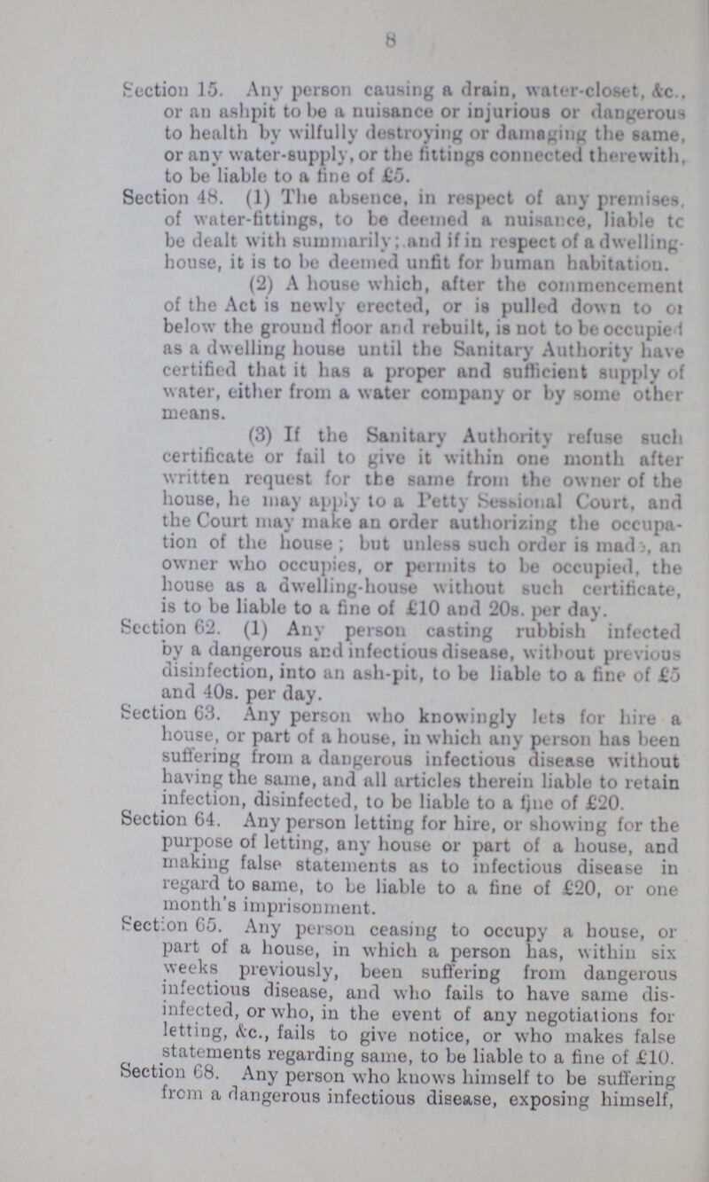 8 Section 15. Any person causing a drain, water-closet, Ac., or an ashpit to be a nuisance or injurious or dangerous to health by wilfully destroying or damaging the same, or anv water-supply, or the fittings connected therewith, to be liable to a tine of £5. Section 48. (1) The absence, in respect of any premises, of water-fittings, to be deemed a nuisance, liable tc be dealt with summarily; and if in respect of a dwelling house, it is to be deemed unfit for human habitation. (2) A house which, after the commencement of the Act is newly erected, or is pulled down to of below the ground floor and rebuilt, is not to be occupied as a dwelling house until the Sanitary Authority have certified that it has a proper and sufficient supply of water, either from a water company or by some other means. (3) If the Sanitary Authority refuse such certificate or fail to give it within one month after written request for the same from the owner of the house, he may apply to a Petty Sessional Court, and the Court may make an order authorizing the occupa tion of the house ; but unless such order is mad i, an owner who occupies, or permits to be occupied, the house as a dwelling-house without such certificate, is to be liable to a fine of £10 and 20s. per day. Section 62. (1) Any persou easting rubbish infected by a dangerous aEd infectious disease, without previous disinfection, into an ash-pit, to be liable to a fine of £5 and 40s. per day. Section 63. Any person who knowingly lets for hire a house, or part of a house, in which any person has been suffering from a dangerous infectious disease without having the same, and all articles therein liable to retain infection, disinfected, to be liable to a Fine of £20. Section 64. Any person letting for hire, or showing for the purpose of letting, any house or part of a house, and making false statements as to infectious disease in regard to same, to be liable to a fine of £20, or one month's imprisonment. Fection 65. Any person ceasing to occupy a house, or part of a house, in which a person has, within six weeks previously, been suffering from dangerous infectious disease, and who fails to have same dis infected, or who, in the event of any negotiations for letting, &c., fails to give notice, or who makes false statements regarding same, to be liable to a fine of £10. Section 68. Any person who knows himself to be suffering from a dangerous infectious disease, exposing himself,