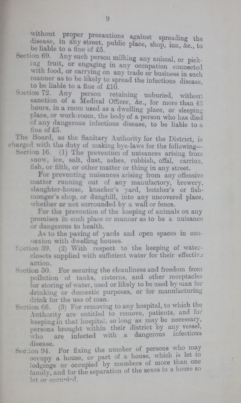 9 without proper precautions against spreading the disease, in any street, public place, shop, inn &c to be liable to a tine of £5. Section 69. Any such person milking any animal, or pick ing fruit, or engaging in any occupation connected with food or carrying on any trade or business in such manner as to be likely to spread the infectious disease to be liable to a tine of £10. Section 72. Any person retaining unburied, without, sanction of a Medical Officer, &c., for more than 48 hours, in a room used as a dwelling place, or sleeping place, or work-room, the body of a person who has died Of any dangerous infectious disease, to be liable to a fine of £5. Tha Board, as the Sanitary Authority for the District, is charged with the duty of making bye-laws for the following- Section 16. (1) The prevention of nuisances arising from snow, ice, salt, dust, ashes, rubbish, offal, carrion, fish, or filth, or other matter or thing in any street. For preventing nuisances arising from any offensive matter running out of any manufactory, brewery, slaughter-house, knacker's yard, butcher's or fish monger's shop, or dunghill, into any uncovered place, whether or not surrounded by a wall or fence. For the prevention of the keeping of animals on any premises in such place or manner as to be a nuisancc or dangerous to health. As to the paving of yards and open spaces in con nexion with dwelling houses. Seetion8(9. (9) With respect to the keeping of water closets supplied with sufficient water for their eftective action. Section 50. For securing the cleanliness and freedom from pollution of tanks, cisterns, and other receptacles for Storing of water, used or likely to be used by man for drinking or domestic purposes, or for manufacturing drink for the use of man. Section 66. (3) For removing to any hospital, to which the Authority are entitled to remove, patients, and for keeping in that hospital, so long as maybe necessary, persons brought within their district by any vessel, who are infected with a dangerous infectious disease Section 94. For fixing the number of persons who may occupy a house, or part of a house, which is let m lodgings or occupied by members of more Than one family, and for the separation of the sexes in a house so let or occupied.