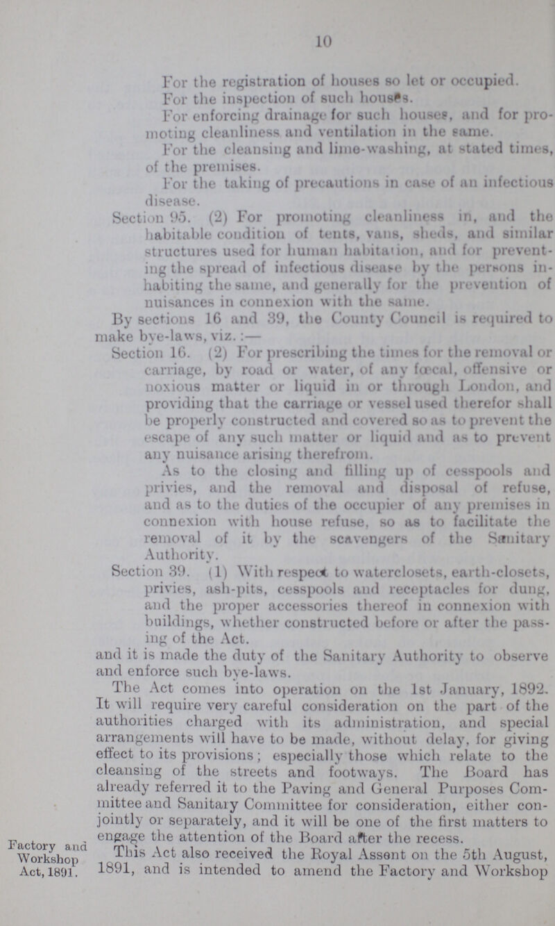 10 For the registration of houses so let or occupied. For the inspection of such houses. For enforcing drainage for such house?, and for pro moting cleanliness and ventilation in the eame. For the cleansing and lime-washing, at stated times, of the premises. For the taking of precautions in cast- of an infectious disease. Section 95. (2) For promoting cleanliness in, and the habitable condition of tents, vans, sheds, and similar structures used for human habitation, and for prevent ing the spread of infectious disease by the persons in habiting the same, and generally for the prevention of nuisances in connexion with the same. By sections 16 and 39, the County Council is required to make bye-laws, viz.:— Section 16. (2) For prescribing the times for the removal or carriage, by road or water, of any fcrcal, offensive or noxious matter or liquid in or through London, and providing that the carriage or vessel used therefor shall be properly constructed and covered so as to prevent the escape of any such matter or liquid and as to prevent any nuisance arising therefrom. As to the closing and filling up of cesspools and privies, and the removal and disposal of refuse, and as to the duties of the occupier of any premises in connexion with house refuse, so as to facilitate the removal of it by the scavengers of the Sanitary Authority. Section 39. (1) With respect to waterclosets, earth-closets, privies, ash-pits, cesspools and receptacles for dung, and the proper accessories thereof in connexion with buildings, whether constructed before or after the pass ing of the Act. and it is made the duty of the Sanitary Authority to observe and enforce such bye-laws. The Act comes into operation on the 1st January, 1892, It will require very careful consideration on the part of the authorities charged with its administration, and special arrangements will have to be made, without delay, for giving effect to its provisions; especially those which relate to the cleansing of the streets and footways. The Board has already referred it to the Paving and General Purposes Com mittee and Sanitaiy Committee for consideration, either con jointly or separately, and it will be one of the first matters to engage the attention of the Board after the recess. Factory and Workshop Act, 1891. This Act also received the Royal Assent on the 5th August, 1891, and is intended to amend the Factory and Workshop