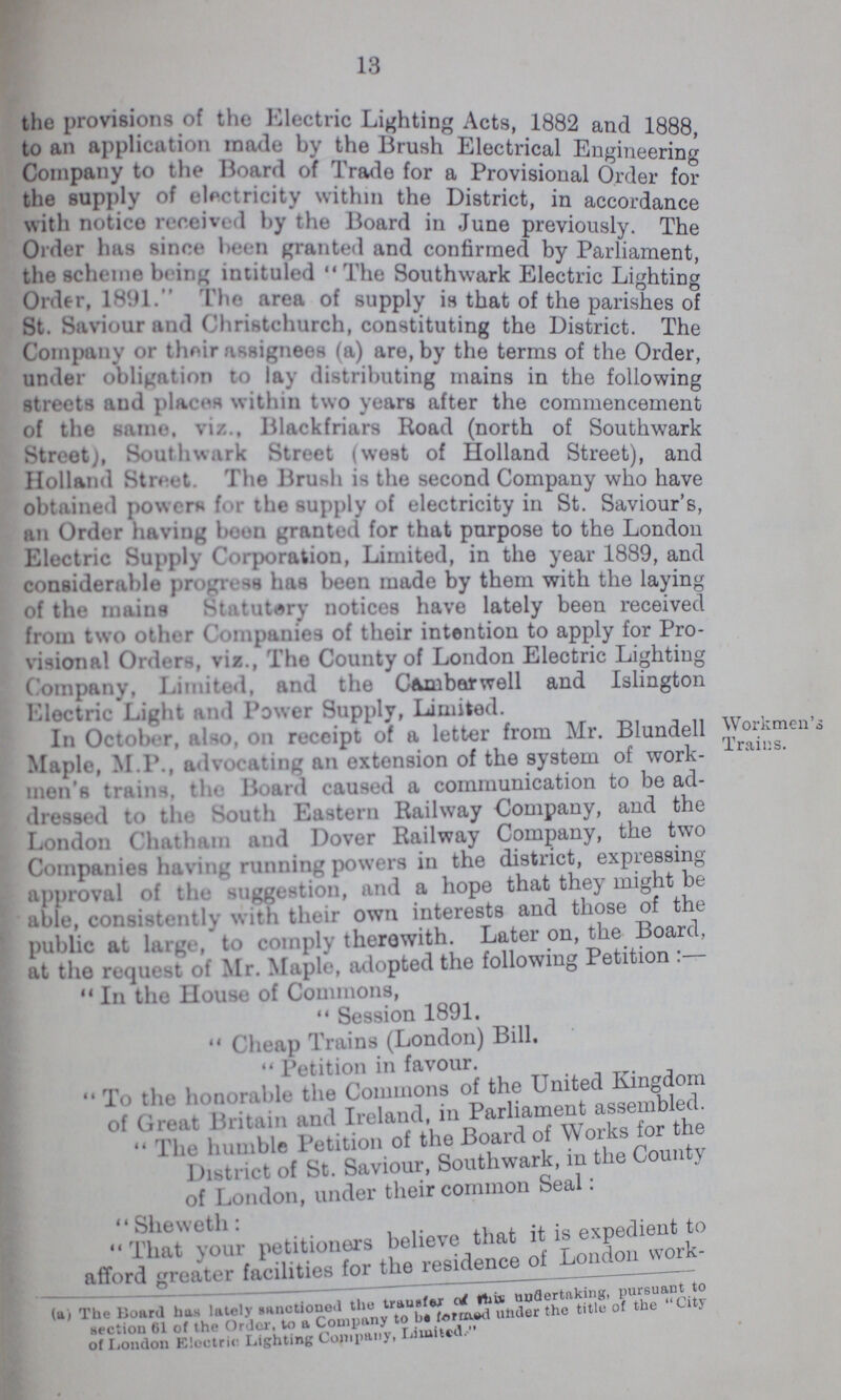 13 the provisions of the Electric Lighting Acts, 1882 and 1888 to an application made by the Brush Electrical Engineering Company to the Board of Trade for a Provisional Order for the supply of electricity within the District, in accordance with notice received by the Board in June previously The Order has since been granted and confirmed by Parliament the scheme being intituled The Southwark Electric Lighting Order, 1891. The area of supply is that of the parishes of St. Saviour and Christchurch, constituting the District. The Company or their assignees (a) are, by the terms of the Order, under obligation to lay distributing mains in the following streets and places within two years after the commencement of the same, viz., Blackfriars Road (north of Southwark Street), Southwark Street (west of Holland Street), and Holland Street. The Brash is the second Company who have obtained powers for the supply of electricity in St. Saviour's, an Order having boon granted for that purpose to the London Electric Supply Corporation, Limited, in the year 1889, and considerable Progress has been made by them with the laying of the mains St tutary notices have lately been received from two other Companies of their intention to apply for Pro visional Orders, viz., The County of London Electric Lighting Company, Limited, and the Camberwell and Islington Electric Light and Power Supply, Limited. In October, also, on receipt of a letter from Mr. Blundell Maple, M.P., advocating an extension of the system of work- men's trains. the Board I caused a communication to bead- dressed to the South Eastern Railway Company, and the London Chatham and Dover Railway Company, the two Companies having running powers in the district, expressing approval of the suggestion, and a hope that they might be able, consistently with their own interests and those of the public at large, to comply therewith. Later on, the Board, at the request of Mr. Maple, adopted the following Petition . 14 In the House of Commons,  Session 1891. Cheap Trains (London) Bill. Petition in favour. To the honorable the Commons of the United Kingdom of Great Britain and Ireland, in Parliament assembled. The humble Petition of the Board of Works for the District of St. Saviour, Southwark, in the County of London, under their common Seal: That your petitioners believe that it is expedient to afford greater facilities for the residence of London work- (a) The Board has lately sanctioned the transfer of this undertaking pursuant to section 61 of the Order to a Company to be forword under the title of the  City of London Electric Lighting Company Limited.